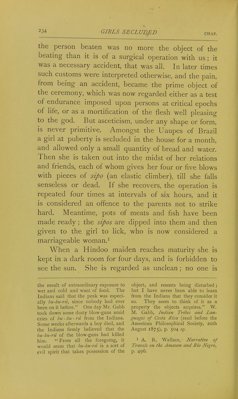 I the person beaten was no more the object of the beating than it is of a surgical operation with us ; it was a necessary accident, that was all. In later times such customs were interpreted otherwise, and the pain, from being an accident, became the prime object of the ceremony, which was now regarded either as a test of endurance imposed upon persons at critical epochs of life, or as a mortification of the flesh well pleasing to the god. But asceticism, under any shape or form, is never primitive. Amongst the Uaupes of Brazil a girl at puberty is secluded in the house for a month, and allowed only a small quantity of bread and water. Then she is taken out into the midst of her relations and friends, each of whom gives her four or five blows with pieces of sipo (an elastic climber), till she falls senseless or dead. If she recovers, the operation is repeated four times at intervals of six hours, and it is considered an offence to the parents not to strike hard. Meantime, pots of meats and fish have been made ready; the sipos are dipped into them and then given to the girl to lick, who is now considered a marriageable woman.^ When a Hindoo maiden reaches maturity she is kept in a dark room for four days, and is forbidden to see the sun. She is regarded as unclean ; no one is the result of extraordinary exposure to wet and cold and want of food. The Indians said that the peak was especi- ally bu-kn-rj'i; since nobody had ever been on it before. One day Mr. Gabb took down some dusty blow-guns amid cries of bti - ku - rii from the Indians. Some weeks afterwards a boy died, and the Indians firmly believed that the bu-hi-rti of the blow-guns had killed him.  From all the foregoing, it would seem that bii-kii-ru is a sort of evil spirit that takes possession of the object, and resents being disturbed; but I have never been able to learn from the Indians that they consider it so. They seem to think of it as a property the objects acquires. W. M. Gabb, Indian Tribes and Lan- guages of Costa Rica (read before the American Philosophical Society, 20th August 187s), p. 504 sq. 1 A. R. Wallace, Narrative of Travels on the Amazon and Rio Negro, p. 496.