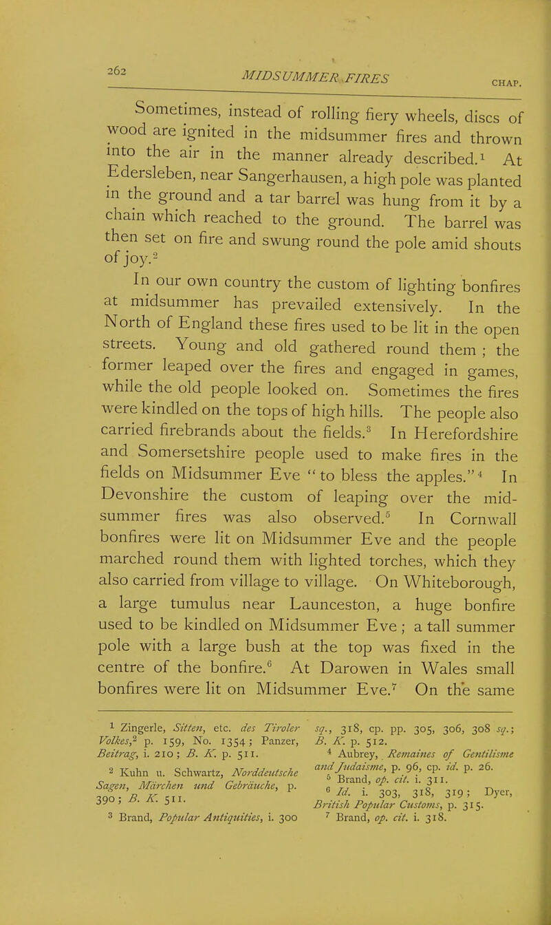 MIDSUMMER.FIRES chap. Sometimes, instead of rolling fiery wheels, discs of wood are ignited in the midsummer fires and thrown mto the air in the manner already described, i At Edersleben, near Sangerhausen, a high pole was planted in the ground and a tar barrel was hung from it by a chain which reached to the ground. The barrel was then set on fire and swung round the pole amid shouts of joy.2 In our own country the custom of lighting bonfires at midsummer has prevailed extensively. In the North of England these fires used to be lit in the open streets. Young and old gathered round them ; the former leaped over the fires and engaged in games, while the old people looked on. Sometimes the fires were kindled on the tops of high hills. The people also carried firebrands about the fields.^* In Herefordshire and Somersetshire people used to make fires in the fields on Midsummer Eve  to bless the apples. ^ In Devonshire the custom of leaping over the mid- summer fires was also observed.^ In Cornwall bonfires were lit on Midsummer Eve and the people marched round them with lighted torches, which they also carried from village to village. On Whiteborough, a large tumulus near Launceston, a huge bonfire used to be kindled on Midsummer Eve ; a tall summer pole with a large bush at the top was fixed in the centre of the bonfire.*^ At Darowen in Wales small bonfires were lit on Midsummer Eve.^ On the same 1 Zingerle, Sitten, etc. des Tiroler sq., 318, cp. pp. 305, 306, 308 sq.\ Volkes,^ p. 159, No. 1354; Panzer, B. K. p. 512. Beitrag, i. 210; ^. iT. p. 511. * Aubrey, Remai7ies of Gctitilisme 2 Kuhn u. Schwartz, NorddercUche 'f'^^f^j'^ 'Pj''- Sagen, Marc hen und Gebrduche, p. n tj ■' ' ' o ' t\ ■3.QO- B IC ^11 3°3, 318, 319; Dyer, ' ' • 3 • British Poptilar Ctistotns, 315.