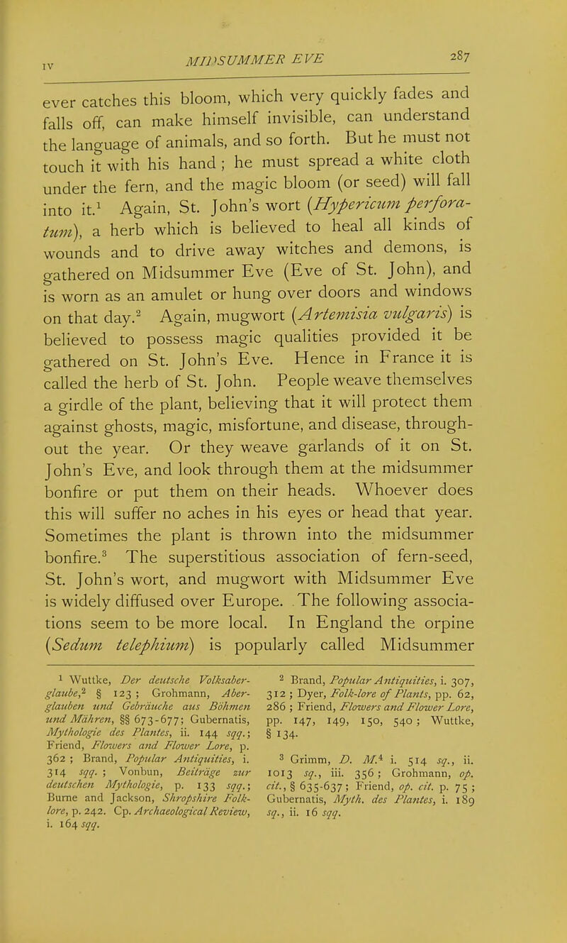 MIDSUMMER EVE 287 ever catches this bloom, which very quickly fades and falls off, can make himself invisible, can understand the language of animals, and so forth. But he must not touch it with his hand ; he must spread a white cloth under the fern, and the magic bloom (or seed) will fall into it.^ Again, St. ]o\\ris> y^orl {Hypericum perfora- tum), a herb which is believed to heal all kinds of wounds and to drive away witches and demons, is gathered on Midsummer Eve (Eve of St. John), and is worn as an amulet or hung over doors and windows on that day.^ Again, mugwort [Artemisia vulgaris) is believed to possess magic qualities provided it be gathered on St. John's Eve. Hence in France it is called the herb of St. John. People weave themselves a girdle of the plant, believing that it will protect them against ghosts, magic, misfortune, and disease, through- out the year. Or they weave garlands of it on St. John's Eve, and look through them at the midsummer bonfire or put them on their heads. Whoever does this will suffer no aches in his eyes or head that year. Sometimes the plant is thrown into the midsummer bonfire.^ The superstitious association of fern-seed, St. John's wort, and mugwort with Midsummer Eve is widely diffused over Europe. The following associa- tions seem to be more local. In England the orpine [Sedum telephitim) is popularly called Midsummer 1 Wuttke, Der deutsche Volksaber- glaube,^ § 123 ; Grohmann, Aber- glauben nnd Gebrdiiche aus Bohmen und Mdhren, §§673-677; Gubernatis, Mythologie des Planies, ii. 144 sqq.; Friend, Flotuers and Flower Lore, p. 362 ; Brand, Popular Antiquities, i. 314 sqq. ; Von bun, Bcitrdge zur deutschen Mythologie, p. 133 sqq.; Bume and Jackson, Shropshire Folk- i. sqq. 2 Brand, Popular Antiquities, i. 307, 312; Dyer, Folk-lore of Plants, pp. 62, 286 ; Friend, Flowers and Flower Lore, pp. 147, 149, 150, 540; Wuttke, § 134- 3 Grimm, D. M.^ \. 514 sq., ii. 1013 sq., iii. 356 ; Grohmann, op. § 635-637 ; Friend, op. cit. p. 75 ; Gubernatis, Myth, des Plantes, i. 189