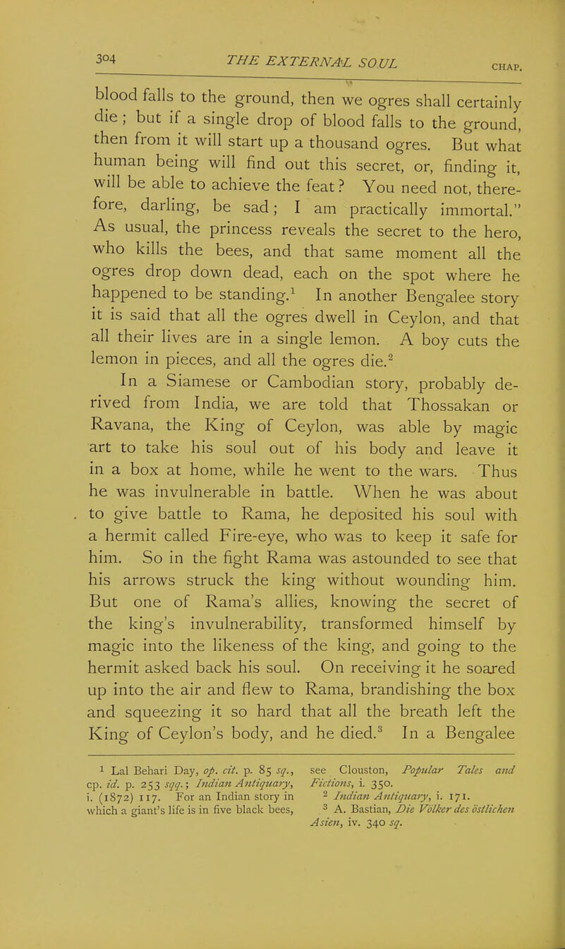 CHAP. blood falls to the ground, then we ogres shall certainly die ; but if a single drop of blood falls to the ground, then from it will start up a thousand ogres. But what human being will find out this secret, or, finding it, will be able to achieve the feat ? You need not, there- fore, darling, be sad; I am practically immortal. As usual, the princess reveals the secret to the hero, who kills the bees, and that same moment all the ogres drop down dead, each on the spot where he happened to be standing.^ In another Bengalee story it is said that all the ogres dwell in Ceylon, and that all their lives are in a single lemon. A boy cuts the lemon in pieces, and all the ogres die.^ In a Siamese or Cambodian story, probably de- rived from India, we are told that Thossakan or Ravana, the King of Ceylon, was able by magic art to take his soul out of his body and leave it in a box at home, while he went to the wars. Thus he was invulnerable in battle. When he was about to give battle to Rama, he deposited his soul with a hermit called Fire-eye, who was to keep it safe for him. So in the fight Rama was astounded to see that his arrows struck the king without wounding him. But one of Rama's allies, knowing the secret of the king's invulnerability, transformed himself by magic into the likeness of the king, and going to the hermit asked back his soul. On receiving it he soared up into the air and flew to Rama, brandishing the box and squeezing it so hard that all the breath left the King of Ceylon's body, and he died.^ In a Bengalee 1 Lai Behari Day, of. cit. p. 85 sq., see Clouston, Popular Tales and cp. id. p. 253 sqq.; Indian Antiquary, Fictions, i. 350. i. (1872) 117. For an Indian stoiy in ^ Indian Antiquary', i. 171. which a giant's life is in five black bees, ^ A. Bastian, Die Vblker des ostlichen Asten, iv. 340 sq.