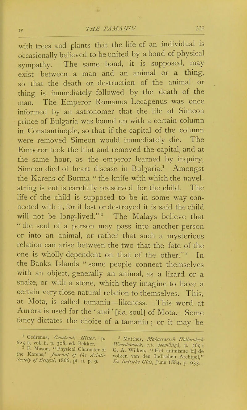with trees and plants that the life of an individual is occasionally believed to be united by a bond of physical sympathy. The same bond, it is supposed, may exist between a man and an animal or a thing, so that the death or destruction of the animal or thing is immediately followed by the death of the man. The Emperor Romanus Lecapenus was once informed by an astronomer that the life of Simeon prince of Bulgaria was bound up with a certain column in Constantinople, so that if the capital of the column were removed Simeon would immediately die. The Emperor took the hint and removed the capital, and at the same hour, as the emperor learned by inquiry, Simeon died of heart disease in Bulgaria.-^ Amongst the Karens of Burma the knife with which the navel- string is cut is carefully preserved for the child. The life of the child is supposed to be in some way con- nected with it, for if lost or destroyed it is said the child will not be long-lived. ^ The Malays believe that  the soul of a person may pass into another person or into an animal, or rather that such a mysterious relation can arise between the two that the fate of the one is wholly dependent on that of the other. ^ In the Banks Islands  some people connect themselves with an object, generally an animal, as a lizard or a snake, or with a stone, which they imagine to have a certain very close natural relation to themselves. This, at Mota, is called tamaniu—likeness. This word at Aurora is used for the ' atai ' \i.e. soul] of Mota. Some fancy dictates the choice of a tamaniu ; or it may be 1 Cedrenus, Compend. Histor. p. 3 Matthes, Makassarsch-Hollandsch 625 B, vol. 11. p. 308, ed. Bekker. Woordenboek, s.v. soemaflgd, p. 569 ; F. Mason,  Physical Character of G. A. Wilken,  Het animisme bij de the Karens, Joicrnal of (he Asiatic volken van den Indischen Archipel, Society 0/Bengal, 1866, pt. ii. p. 9. Be Indische Gids, June 1884, p. 933
