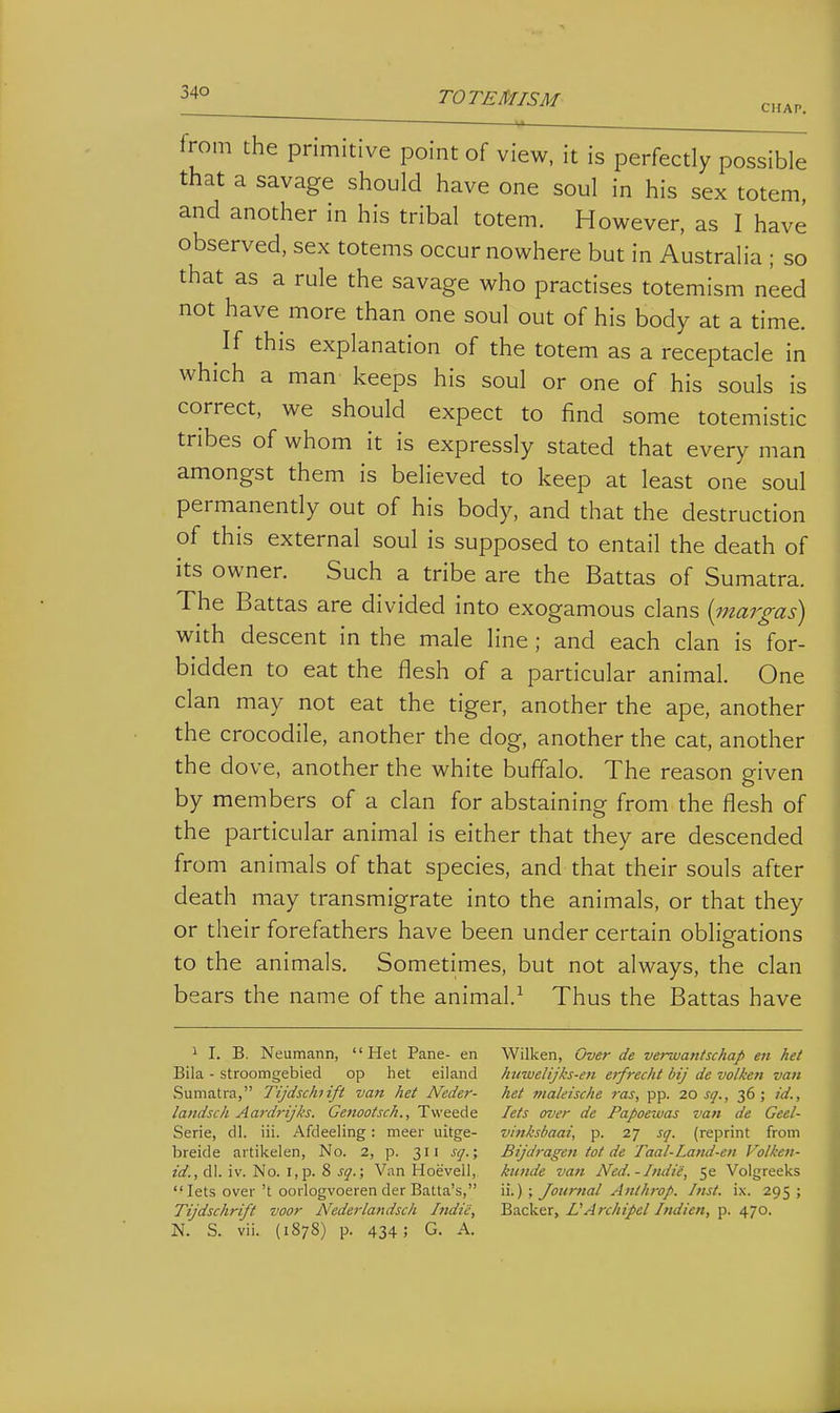 TOTEMISM CHAP. from the primitive point of view, it is perfectly possible that a savage should have one soul in his sex totem, and another in his tribal totem. However, as I have observed, sex totems occur nowhere but in Australia ; so that as a rule the savage who practises totemism need not have more than one soul out of his body at a time. If this explanation of the totem as a receptacle in which a man keeps his soul or one of his souls is correct, we should expect to find some totemistic tribes of whom it is expressly stated that every man amongst them is believed to keep at least one soul permanently out of his body, and that the destruction of this external soul is supposed to entail the death of its owner. Such a tribe are the Battas of Sumatra. The Battas are divided into exogamous clans {inargas) with descent in the male line ; and each clan is for- bidden to eat the flesh of a particular animal. One clan may not eat the tiger, another the ape, another the crocodile, another the dog, another the cat, another the dove, another the white buffalo. The reason given by members of a clan for abstaining from the flesh of the particular animal is either that they are descended from animals of that species, and that their souls after death may transmigrate into the animals, or that they or their forefathers have been under certain obligations to the animals. Sometimes, but not always, the clan bears the name of the animal.^ Thus the Battas have 1 I. B. Neumann, Het Pane- en Bila - stroomgebied op het eiland Sumatra, Tijdschiift van het Neder- landsch Aardrijks. Genootsch., Tweede Serie, dl. iii. Afdeeling: meer uitge- breide artikelen, No. 2, p. 311 sq.; id., dl. iv. No. i,p. 8 sq.; Van Hoevell, lets over't oorlogvoeren der Balta's, Tijdschrift voor Nederlandsch Indie, N. S. vii. (1878) p. 434; G. A. Wilken, Over de verwantschap en het huwelijks-en etfrecht bij de volken van het nialeische ras, pp. 20 sq., 36; id., lets over de Papoexuas van de Geel- vinksbaai, p. 27 sq. (reprint from Bijdragen tot de Taal-Latid-en Volken- kunde vatt Ned.-Indie, 5e Volgreeks ii.) ; Journal Anlhrop. Inst. ix. 295 ; Backer, UArchipel htdien, p. 470.