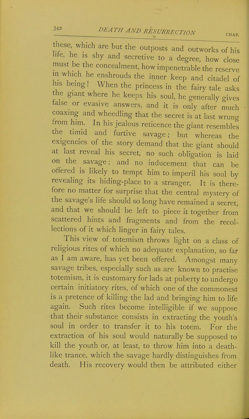 these which are but the outposts and outworks of his hie. he IS shy and secretive to a degree, how close must be the concealment, how impenetrable the reserve in which he enshrouds the inner keep and citadel of his being! When the princess in the fairy tale asks the giant where he keeps his soul, he generally gives talse or evasive answers, and it is only after much coaxing and wheedling that the secret is at last wrung from him. In his jealous reticence the giant resembles the timid and furtive savage; but whereas the exigencies of the story demand that the giant should at last reveal his secret, no such obligation is laid on the savage; and no inducement that can be offered is likely to tempt him to imperil his soul by revealing its hiding-place to a stranger. It is there- fore no matter for surprise that the central mystery of the savage's life should so long have remained a secret, and that we should be left to piece it together from scattered hints and fragments and from the recol- lections of it which linger in fairy tales. This view of totemism throws light on a class of religious rites of which no adequate explanation, so far as I am aware, has yet been offered. Amongst many savage tribes, especially such as are known to practise totemism, it is customary for lads at puberty to undergo certain initiatory rites, of which one of the commonest is a pretence of killing the lad and bringing him to life again. Such rites become intelligible if we suppose that their substance consists in extracting the youth's soul in order to transfer it to his totem. For the extraction of his soul would naturally be supposed to kill the youth or, at least, to throw him into a death- like trance, which the savage hardly distinguishes from death. His recovery would then be attributed either