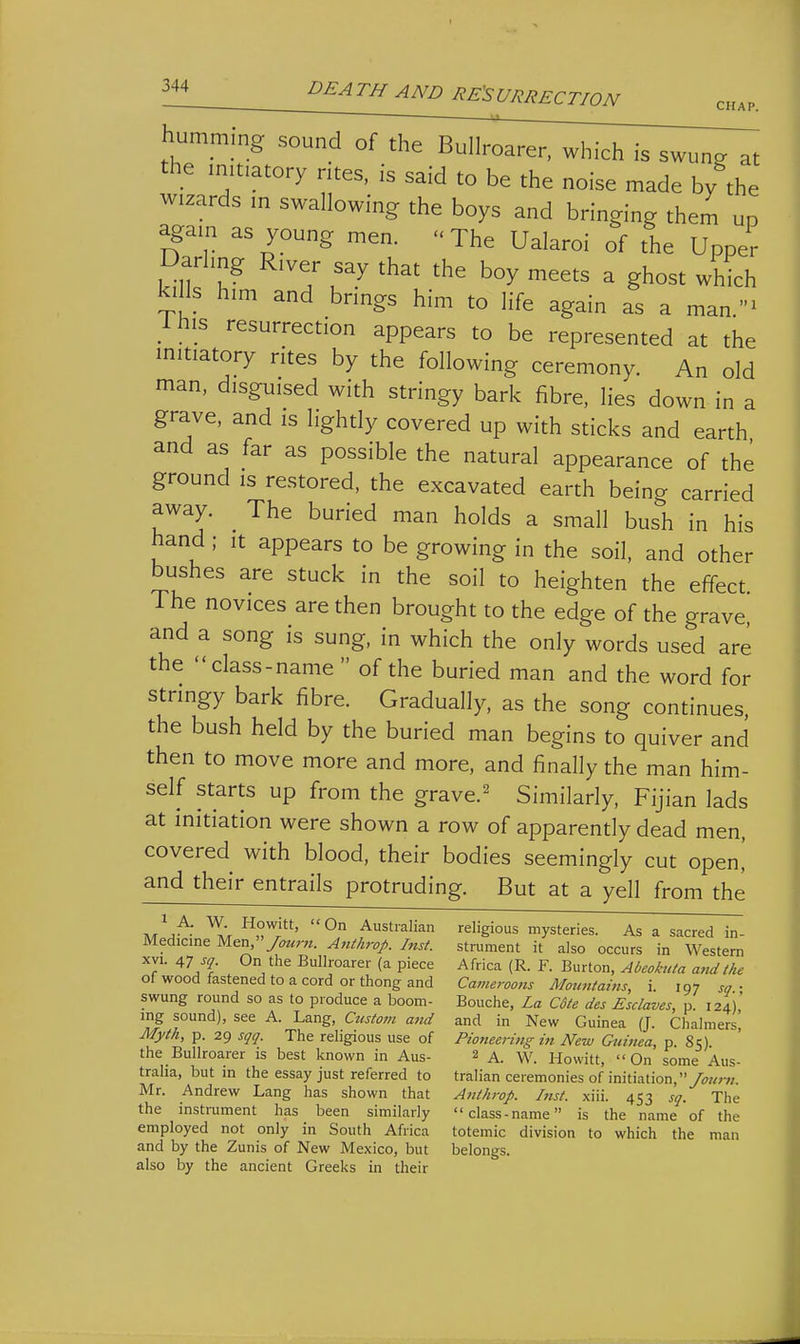 hummmg sound of the Bullroarer, which is swung at the initiatory ntes, is said to be the noise made by the wizards m swallowing the boys and bringing them up again as young men. The Ualaroi of the Upper Darling River say that the boy meets a ghost which kills him and brings him to life again as a man- Ihis resurrection appears to be represented at the initiatory rites by the following ceremony. An old man, disguised with stringy bark fibre, lies down in a grave, and is lightly covered up with sticks and earth and as far as possible the natural appearance of the ground is restored, the excavated earth being carried away. The buried man holds a small bush in his hand ; it appears to be growing in the soil, and other bushes are stuck in the soil to heighten the effect The novices are then brought to the edge of the grave and a song is sung, in which the only words used are the class-name  of the buried man and the word for stringy bark fibre. Gradually, as the song continues the bush held by the buried man begins to quiver and then to move more and more, and finally the man him- self starts up from the grave.^ Similarly, Fijian lads at initiation were shown a row of apparently dead men, covered with blood, their bodies seemingly cut open! and their entrails protruding. But at a yell from the 1 A. W. Howitt, On Australian Medicine M&n,/ourn. Anikrop. Inst. xvi. 47 sq. On the Bullroarer (a piece of wood fastened to a cord or thong and swung round so as to produce a boom- ing sound), see A. Lang, Custom and Myth, p. 29 sqq. The religious use of the Bullroarer is best known in Aus- tralia, but in the essay just referred to Mr. Andrew Lang has shown that the instrument has been similarly employed not only in South Africa and by the Zunis of New Mexico, but also by the ancient Greeks in their religious mysteries. As a sacred in- strument it also occurs in Western Africa (R. F. Burton, Abeokuta attdthe Cameroons MountatJis, i. 197 sq.; Bouche, La C6te des Esclaves, p. 124), and in New Guinea (J. Chalmers, Pioneering in New Guinea, p. 85). 2 A. W. Howitt, On some Aus- tralian ceremonies of initiation,yw;-;;. Anthrop. Inst. xiii. 453 sq. The class-name is the name of the totemic division to which the man belongs.