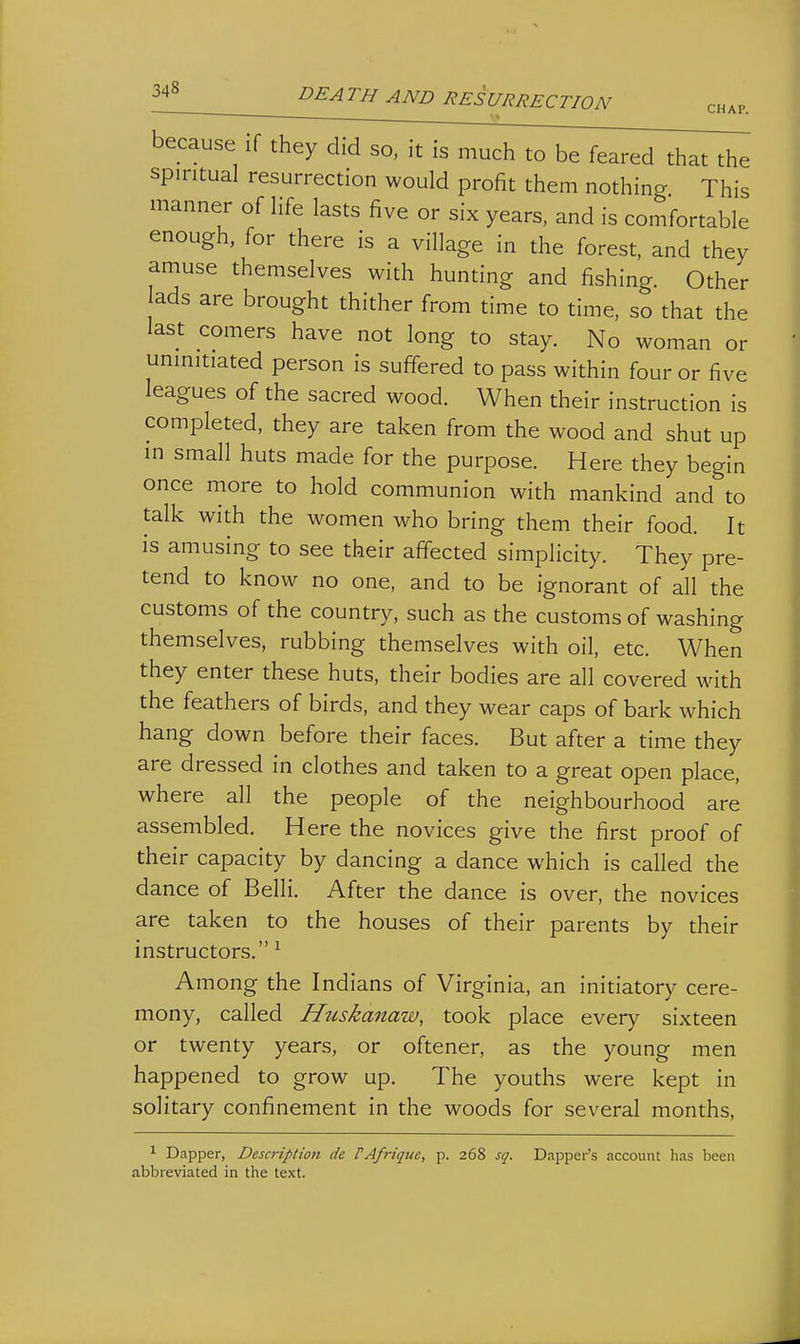s» because if they did so, it is much to be feared that the spiritual resurrection would profit them nothing This manner of life lasts five or six years, and is comfortable enough, for there is a village in the forest, and they amuse themselves with hunting and fishing. Other ads are brought thither from time to time, so that the last comers have not long to stay. No woman or uninitiated person is suffered to pass within four or five leagues of the sacred wood. When their instruction is completed, they are taken from the wood and shut up in small huts made for the purpose. Here they begin once more to hold communion with mankind and to talk with the women who bring them their food. It is amusing to see their affected simplicity. They pre- tend to know no one, and to be ignorant of all the customs of the country, such as the customs of washing themselves, rubbing themselves with oil, etc. When they enter these huts, their bodies are all covered with the feathers of birds, and they wear caps of bark which hang down before their faces. But after a time they are dressed in clothes and taken to a great open place, where all the people of the neighbourhood are assembled. Here the novices give the first proof of their capacity by dancing a dance which is called the dance of Belli. After the dance is over, the novices are taken to the houses of their parents by their instructors. ^ Among the Indians of Virginia, an initiatory cere- mony, called Huskanaw, took place every sixteen or twenty years, or oftener, as the young men happened to grow up. The youths were kept in solitary confinement in the woods for several months, ^ Dapper, Description de PAfrique, p. 268 sq. Dapper's account has been abbreviated in the text.