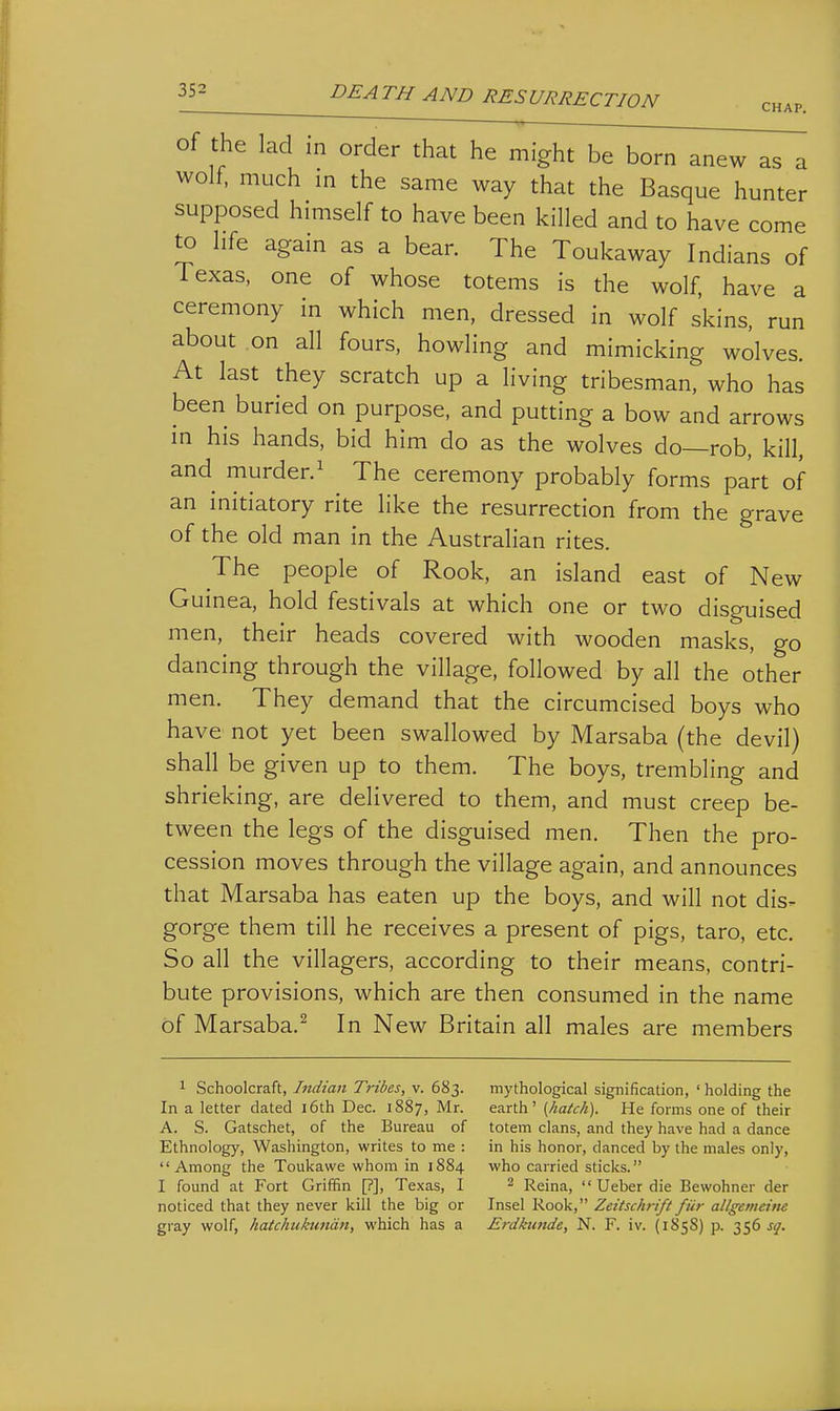 of the lad in order that he might be born anew as a wolf, much m the same way that the Basque hunter supposed himself to have been killed and to have come to life again as a bear. The Toukaway Indians of Texas, one of whose totems is the wolf, have a ceremony in which men, dressed in wolf skins, run about on all fours, howling and mimicking wolves. At last they scratch up a living tribesman, who has been buried on purpose, and putting a bow and arrows in his hands, bid him do as the wolves do—rob, kill, and murder. 1 The ceremony probably forms part of an initiatory rite like the resurrection from the grave of the old man in the Australian rites. The people of Rook, an island east of New Guinea, hold festivals at which one or two disguised men, their heads covered with wooden masks, go dancing through the village, followed by all the other men. They demand that the circumcised boys who have not yet been swallowed by Marsaba (the devil) shall be given up to them. The boys, trembling and shrieking, are delivered to them, and must creep be- tween the legs of the disguised men. Then the pro- cession moves through the village again, and announces that Marsaba has eaten up the boys, and will not dis- gorge them till he receives a present of pigs, taro, etc. So all the villagers, according to their means, contri- bute provisions, which are then consumed in the name of Marsaba.^ In New Britain all males are members 1 Schoolcraft, Bidian Tribes, v. 683. In a letter dated i6th Dec. 1887, Mr. A. S. Gatschet, of the Bureau of Ethnology, Washington, writes to me : Among the Toukawe whom in 1884 I found at Fort Griffin [?], Texas, I noticed that they never kill the big or gray wolf, hatchuktmdn, which has a mythological signification, ' holding the earth' [hatch). He forms one of their totem clans, and they have had a dance in his honor, danced by the males only, who carried sticks. 2 Reina,  Ueber die Bewohner der Insel Rook, Zeitschrifl fiir allgemeim Erdkunde, N. F. iv. (1858) p. 356 jjr. I