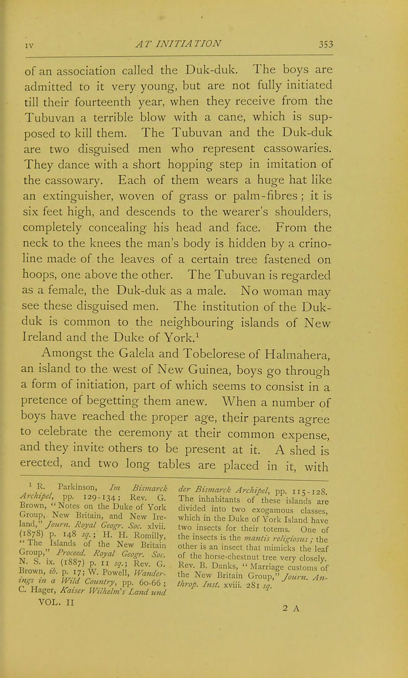 of an association called the Duk-duk. The boys are admitted to it very young, but are not fully initiated till their fourteenth year, when they receive from the Tubuvan a terrible blow with a cane, which is sup- posed to kill them. The Tubuvan and the Duk-duk are two disguised men who represent cassowaries. They dance with a short hopping step in imitation of the cassowary. Each of them wears a huge hat like an extinguisher, woven of grass or palm-fibres ; it is six feet high, and descends to the wearer's shoulders, completely concealing his head and face. From the neck to the knees the man's body is hidden by a crino- line made of the leaves of a certain tree fastened on hoops, one above the other. The Tubuvan is regarded as a female, the Duk-duk as a male. No woman may see these disguised men. The institution of the Duk- duk is common to the neighbouring islands of New Ireland and the Duke of York.^ Amongst the Galela and Tobelorese of Halmahera, an island to the west of New Guinea, boys go through a form of initiation, part of which seems to consist in a pretence of begetting them anew. When a number of boys have reached the proper age, their parents agree to celebrate the ceremony at their common expense, and they invite others to be present at it. A shed is erected, and two long tables are placed in it, with ^ R. Parkinson, Im Bismarck Archipd, pp. 129-134; Rev. G. Brown,  Notes on the Duke of York Group, New Britain, and New Ire- land,/(7«r«. Royal Geogr. Soc. xlvii. (1878) p. 148 sq. ; H. H. Romilly,  The Islands of the New Britain Group, Proceed. Royal Geogr. Soc. N. S. ix. (1887) p. II sq.; Rev. G. Brown, ib. p. 17; W. Powell, Wander- ings in a Wild Country, pp. 60-66 ; C. Hager, Kaiser Wilhelm's Latid und . II der Bismarck Archipel, pp. 115-128. The inhabitants of these islands are divided into two exogamous classes, which in the Duke of York Island have two insects for their totems. One of the insects is the mantis religiosiis; the other is an insect that mimicks the leaf of the horse-chestnut tree very closely. Rev. B. Danks, Marriage customs of the New Britain Group,An- throp. Inst, xviii. 281 sq. 2 A