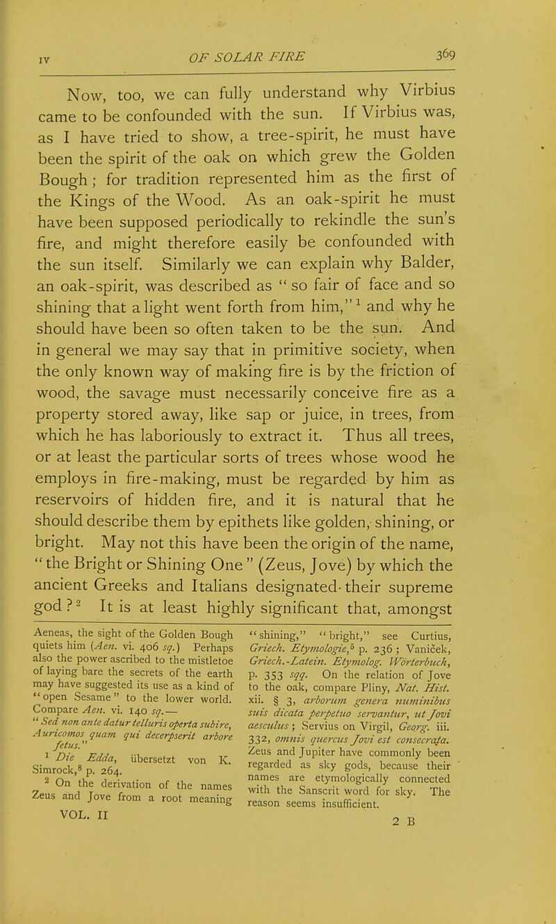 Now, too, we can fully understand why Virbius came to be confounded with the sun. If Virbius was, as I have tried to show, a tree-spirit, he must have been the spirit of the oak on which grew the Golden Bough; for tradition represented him as the first of the Kings of the Wood. As an oak-spirit he must have been supposed periodically to rekindle the sun's fire, and might therefore easily be confounded with the sun itself. Similarly we can explain why Balder, an oak-spirit, was described as  so fair of face and so shining that alight went forth from him,^ and why he should have been so often taken to be the sun. And in general we may say that in primitive society, when the only known way of making fire is by the friction of wood, the savage must necessarily conceive fire as a property stored away, like sap or juice, in trees, from which he has laboriously to extract it. Thus all trees, or at least the particular sorts of trees whose wood he employs in fire-making, must be regarded by him as reservoirs of hidden fire, and it is natural that he should describe them by epithets like golden, shining, or bright. May not this have been the origin of the name,  the Bright or Shining One  (Zeus, Jove) by which the ancient Greeks and Italians designated-their supreme god?2 It is at least highly significant that, amongst shining, bright, see Curtius, Griech. Etymologie,^ p. 236 ; Vanicek, Griech. -Latein. Etytnolog. WorUrbuch, V- 353 On the relation of Jove to the oak, compare Pliny, I\Fat. Hist. xii. § 3, arboriim geitefa niiminibus suis dicata perpetuo sei-vanttir, nt Jovi aescuhis; Servius on Virgil, Georg. iii. 332, omnis querais Jovi est consecraia. Zeus and Jupiter have commonly been regarded as sky gods, because their names are etymologically connected with the Sanscrit word for sky. The reason seems insufficient. Aeneas, the sight of the Golden Bough quiets him {Aen. vi. 406 sq.) Perhaps also the power ascribed to the mistletoe of laying bare the secrets of the earth may have suggested its use as a kind of open Sesame to the lower world. Compare Aen. vi. 140 sq.—  Sed 7ion ante datur telluris operta subire, Auricomos qiiam qui decerpserit arbore fetus. 1 Die Edda, iibersetzt von K. Simrock,^ p. 264. ^ On the derivation of the names Zeus and Jove from a root meaning VOL. II 2 B