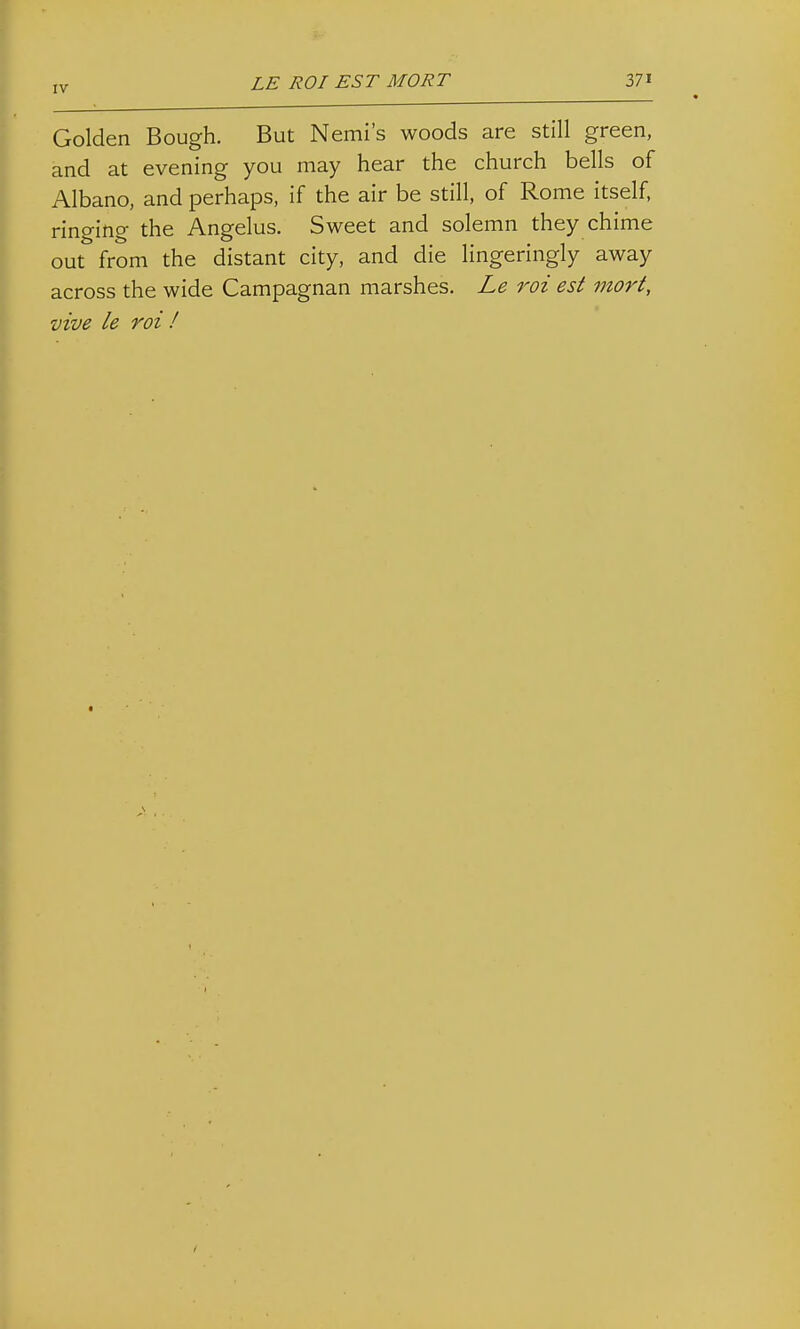 Golden Bough. But Nemi's woods are still green, and at evening you may hear the church bells of Albano, and perhaps, if the air be still, of Rome itself, ringing the Angelus. Sweet and solemn they chime out from the distant city, and die lingeringly away across the wide Campagnan marshes, Le roi est mort, vive le roi f