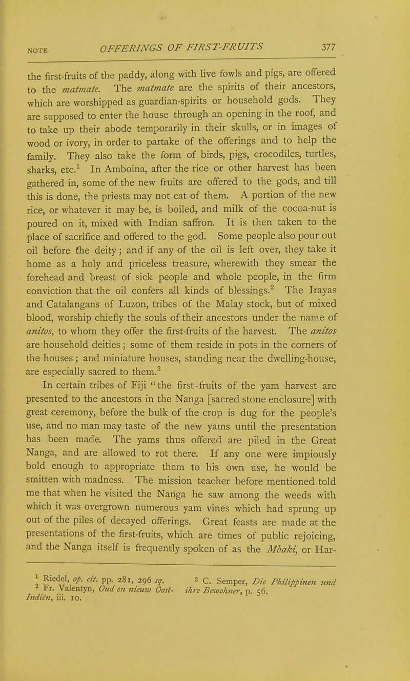the first-fruits of the paddy, along with live fowls and pigs, are offered to the matmate. The maitnate are the spirits of their ancestors, which are worshipped as guardian-spirits or household gods. They are supposed to enter the house through an opening in the roof, and to take up their abode temporarily in their skulls, or in images of wood or ivory, in order to partake of the offerings and to help the family. They also take the form of birds, pigs, crocodiles, turtles, sharks, etc.^ In Amboina, after the rice or other harvest has been gathered in, some of the new fruits are offered to the gods, and till this is done, the priests may not eat of them. A portion of the new rice, or whatever it may be, is boiled, and milk of the cocoa-nut is poured on it, mixed with Indian saffron. It is then taken to the place of sacrifice and offered to the god. Some people also pour out oil before the deity; and if any of the oil is left over, they take it home as a holy and priceless treasure, wherewith they smear the forehead and breast of sick people and whole people, in the firm conviction that the oil confers all kinds of blessings.^ The Irayas and Catalangans of Luzon, tribes of the Malay stock, but of mixed blood, worship chiefly the souls of their ancestors under the name of anitos, to whom they offer the first-fruits of the harvest. The anitos are household deities; some of them reside in pots in the corners of the houses; and miniature houses, standing near the dwelling-house, are especially sacred to them.^ In certain tribes of Fiji the first-fruits of the yam harvest are presented to the ancestors in the Nanga [sacred stone enclosure] with great ceremony, before the bulk of the crop is dug for the people's use, and no man may taste of the new yams until the presentation has been made. The yams thus offered are piled in the Great Nanga, and are allowed to rot there. If any one were impiously bold enough to appropriate them to his own use, he would be smitten with madness. The mission teacher before mentioned told me that when he visited the Nanga he saw among the weeds with which it was overgrown numerous yam vines which had sprung up out of the piles of decayed offerings. Great feasts are made at the presentations of the first-fruits, which are times of public rejoicing, and the Nanga itself is frequently spoken of as the Adbaki, or Har- Riedel 0/. cit. pp. 281, 296 sq. 3 c. Semper, Die Philippinen und Fr. Valentyn, Oud en nieuw Oost- ihre Bewohner, p. 56. Indiin, iii. 10.
