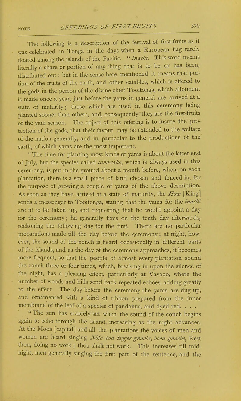 The following is a description of the festival of first-fruits as it was celebrated in Tonga in the days when a European flag rarely floated among the islands of the Pacific.  Inachi. This word means literally a share or portion of any thing that is to be, or has been, distributed out: but in the sense here mentioned it means that por- tion of the fruits of the earth, and other eatables, which is off'ered to the gods in the person of the divine chief Tooitonga, which allotment is made once a year, just before the yams in general are arrived at a state of maturity; those which are used in this ceremony being planted sooner than others, and, consequently, they are the first-fruits of the yam season. The object of this offering is to insure the pro- tection of the gods, that their favour may be extended to the welfare of the nation generally, and in particular to the productions of the earth, of which yams are the most important.  The time for planting most kinds of yams is about the latter end of July, but the species called caho-caho, which is always used in this ceremony, is put in the ground about a month before, when, on each plantation, there is a small piece of land chosen and fenced in, for the purpose of growing a couple of yams of the above description. As soon as they have arrived at a state of maturity, the Hoiv [King] sends a messenger to Tooitonga, stating that the yams for the inachi are fit to be taken up, and requesting that he would appoint a day for the ceremony; he generally fixes on the tenth day afterwards, reckoning the following day for the first. There are no particular preparations made till the day before the ceremony; at night, how- ever, the sound of the conch is heard occasionally in different parts of the islands, and as the day of the ceremony approaches, it becomes more frequent, so that the people of almost every plantation sound the conch three or four times, which, breaking in upon the silence of the night, has a pleasing effect, particularly at Vavaoo, where the number of woods and hills send back repeated echoes, adding greatly to the effect. The day before the ceremony the yams are dug up, and ornamented with a kind of ribbon prepared from the inner membrane of the leaf of a species of pandanus, and dyed red. . . .  The sun has scarcely set when the sound of the conch begins again to echo through the island, increasing as the night advances. At the Mooa [capital] and all the plantations the voices of men and women are heard §inging Mfo boa tegger gnaooe, booa gnaooe, Rest thou, doing no work; thou shalt not work. This increases till mid- night, men generally singing the first part of the sentence, and the