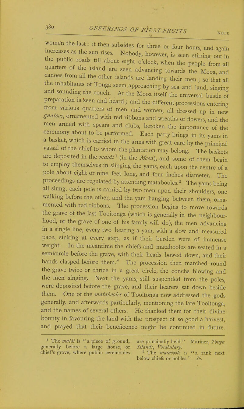 NOTE voi.en the last: it then subsides for three or four hours, and again ncreases as the sun rises. Nobody, however, is seen stirring out in the pubhc roads till about eight o'clock, when the people Lm all quarters of the island are seen advancing towards the Mooa, and canoes from all the other islands are landing their men; so that all the mhabuants of Tonga seem approaching by sea and land, singing and soundmg the conch. At the Mooa itself the universal bustle of preparation is ^een and heard; and the different processions entering from various quarters of men and women, all dressed up in new gnatoos, ornamented with red ribbons and wreaths of flowers and the men armed with spears and clubs, betoken the importance of the ceremony about to be performed. Each party brings in its yams in a basket, which is carried in the arms with great care by the principal vassal of the chief to whom the plantation may belong. The baskets are deposited in the maMi^ (in the Mooa), and some of them begin to employ themselves in slinging the yams, each upon the centre of a pole about eight or nine feet long, and four inches diameter. The proceedings are regulated by attending matabooles.^ The yams being all slung, each pole is carried by two men upon their shoulders, one walking before the other, and the yam hanging between them, orna- mented with red ribbons. The procession begins to move towards the grave of the last Tooitonga (which is generally in the neighbour- hood, or the grave of one of his family will do), the men advancing in a single line, every two bearing a yam, with a slow and measured pace, sinking at every step, as if their burden were of immense weight. In the meantime the chiefs and matabooles are seated in a semicircle before the grave, with their heads bowed down, and their hands clasped before them. The procession then marched round the grave twice or thrice in a great circle, the conchs blowing and the men singing. Next the yams, still suspended from the poles, were deposited before the grave, and their bearers sat down beside them. One of the matabooles of Tooitonga now addressed the gods generally, and afterwards particularly, mentioning the late Tooitonga, and the names of several others. He thanked them for their divine bounty in favouring the land with the prospect of so good a harvest, and prayed that their beneficence might be continued in future. 1 The maldi is a piece of ground, are principally held. Mariner, Tonga generally before a large house, or Islands, Vocabulary. chief's grave, where public ceremonies ^ -p^g mataboole is a rank ne.xt below chiefs or nobles. lb.