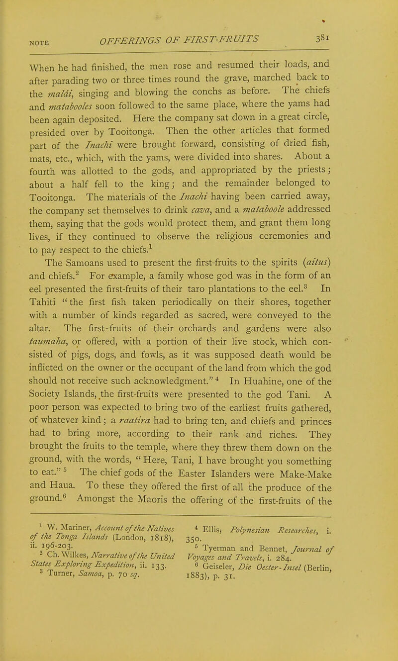 When he had finished, the men rose and resumed their loads, and after parading two or three times round the grave, marched back to the maldi, singing and blowing the conchs as before. The chiefs and maiabooles soon followed to the same place, where the yams had been again deposited. Here the company sat down in a great circle, presided over by Tooitonga. Then the other articles that formed part of the Inachi were brought forward, consisting of dried fish, mats, etc., which, with the yams, were divided into shares. About a fourth was allotted to the gods, and appropriated by the priests; about a half fell to the king; and the remainder belonged to Tooitonga. The materials of the Jnachi having been carried away, the company set themselves to drink cava^ and a mataboole addressed them, saying that the gods would protect them, and grant them long lives, if they continued to observe the religious ceremonies and to pay respect to the chiefs.-^ The Samoans used to present the first-fruits to the spirits {aitus) and chiefs.^ For example, a family whose god was in the form of an eel presented the first-fruits of their taro plantations to the eel.^ In Tahiti  the first fish taken periodically on their shores, together with a number of kinds regarded as sacred, were conveyed to the altar. The first-fruits of their orchards and gardens were also taumaha, or offered, with a portion of their live stock, which con- sisted of pigs, dogs, and fowls, as it was supposed death would be inflicted on the owner or the occupant of the land from which the god should not receive such acknowledgment. * In Huahine, one of the Society Islands, the first-fruits were presented to the god Tani. A poor person was expected to bring two of the earliest fruits gathered, of whatever kind; a raatira had to bring ten, and chiefs and princes had to bring more, according to their rank and riches. They brought the fruits to the temple, where they threw them down on the ground, with the words,  Here, Tani, I have brought you something to eat. The chief gods of the Easter Islanders were Make-Make and Haua. To these they offered the first of all the produce of the ground. Amongst the Maoris the offering of the first-fruits of the 1 W. Mariner, Account of the Natives * Ellis, Polynesian Researches, i. of the Tonga Islands (London, 1818), 350. 96-203 6 Tyeiman and Bennet, Journal of Oh. Wilkes, Narrative of the United Voyages and Travels, i. 284. States Exploring Expedition, ii. 133. 0 Qeiseler, Die Oester-Insel V&t^Xvix, Turner, Samoa, p. 70 sq. 1883), p. 31.