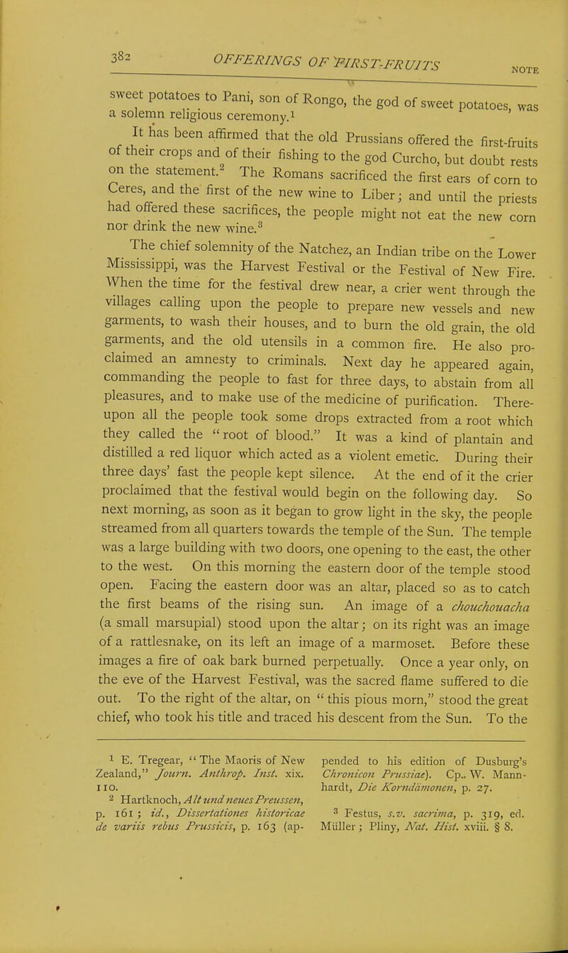 NOTE sweet potatoes to Pani, son of Rongo. the god of sweet potatoes, was a solemn religious ceremony.i It has been affirmed that the old Prussians offered the first-fruits of their crops and of their fishing to the god Curcho, but doubt rests on the statement.^ The Romans sacrificed the first ears of corn to Ceres and the first of the new wine to Liber; and until the priests had offered these sacrifices, the people might not eat the new corn nor drink the new wine.^ The chief solemnity of the Natchez, an Indian tribe on the Lower Mississippi, was the Harvest Festival or the Festival of New Fire When the time for the festival drew near, a crier went through the villages calling upon the people to prepare new vessels and new garments, to wash their houses, and to burn the old grain, the old garments, and the old utensils in a common fire. He also pro- claimed an amnesty to criminals. Next day he appeared again, commanding the people to fast for three days, to abstain from all pleasures, and to make use of the medicine of purification. There- upon all the people took some drops extracted from a root which they called the  root of blood. It was a kind of plantain and distilled a red liquor which acted as a violent emetic. During their three days' fast the people kept silence. At the end of it the crier proclaimed that the festival would begin on the following day. So next morning, as soon as it began to grow light in the sky, the people streamed from all quarters towards the temple of the Sun. The temple was a large building with two doors, one opening to the east, the other to the west. On this morning the eastern door of the temple stood open. Facing the eastern door was an altar, placed so as to catch the first beams of the rising sun. An image of a chouchouacha (a small marsupial) stood upon the altar; on its right was an image of a rattlesnake, on its left an image of a marmoset. Before these images a fire of oak bark burned perpetually. Once a year only, on the eve of the Harvest Festival, was the sacred flame suffered to die out. To the right of the altar, on  this pious morn, stood the great chief, who took his title and traced his descent from the Sun. To the 1 E. Tregear,  The Maoris of New- Zealand, Journ. Anthrop. Inst. xix. no. 2 Hartknoch, AltundneuesPretissen, p. i6i ; id., Dissertaiiones historicae de variis rebus Frussicis, p. 163 (ap- pended to his edition of Dusbuig's Chronicoit Prussiae). Cp.. W. Mann- hardt, Die Komddmonen, p. 27. ^ Festus, s.v. sacrima, p. 319, ed. Miiller; Pliny, A^at. Hist, xviii. § S.
