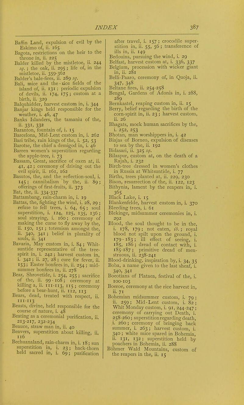 Baffin Land, expulsion of evil by the Eskimo of, ii. 165 Bagota, restrictions on the heir to the throne in, ii. 225 Balder killed by the mistletoe, ii. 244 sq. ; the oak, ii. 295 ; life of, in the mistletoe, ii. 359-362 Balder's bale-fires, ii. 289 sq. Bali, mice and the-nice fields of the island of, ii. 131 ; periodic expulsion of devils, ii. 174, 17Si custom at a birth, ii. 329 Balquhidder, harvest custom in, i. 344 Banjar kings held responsible for the weather, i. 46, 47 Banks Islanders, the tamaniu of the, ii. 331, 332 Baranton, fountain of, i. 15 Barcelona, Mid-Lent custom in, i. 262 Bari tribe, rain kings of the, i. 52, 53 Barotse, the chief a demigod in, i. 46 Barren women's superstition regarding the apple-tree, i. 73 Bassam, Great, sacrifice of oxen at, ii. 41, 42 ; ceremony of driving out the evil spirit, ii. 161, 162 Basutos, the, and the reflection-soul, i. 145; cannibalism by the, ii. 89; offerings of first-fruits, ii. 373 Bat, the, ii. 334-337 Battambang, rain-charm in, i. 19 Battas, the, fighting the wind, i. 28, 29 ; ■refuse to fell trees, i. 64, 65 ; soul superstition, i. 124, 125, 135, 136; soul straying, i. 160; ceremony of making the curse to fly away by the, ii. 150, 151; totemism amongst the, ii. 340, 341; belief in plurality of souls, ii. 341 Bavaria, May custom in, i. 84; Whit- suntide representative of the tree- spirit in, i. 242 ; harvest custom in, i. 342 ; ii. 27, 28 ; cure for fever, ii. 153; Easter bonfires in, ii. 254; mid- summer bonfires in, ii. 278 Bear, Shrovetide, i. 254, 255 ; sacrifice of the, ii. 99 - 108 ; ceremony at killing a, ii. 111-113, 5; ceremony before a bear-hunt, ii. 112, 113 Bears, dead, treated with respect, ii. 111-113 Beasts, divine, held responsible for the course of nature, i. 48 Beating as a ceremonial purification, ii. 213-217, 232-234 Beauce, straw man in, ii. 40 Beavers, superstition about killing, ii. 116 Bechuanaland, rain-charm in, i. 18; sun superstition in, i. 23; hack-thorn held sacred in, i. 69; purification after travel, i. 157 ; crocodile super- stition in, ii. 55, 56 ; transference of ills in, ii. 149 Bedouins, pursuing the wind, i. 29 Belfast, harvest custom at, i. 336, 337 Belgium, procession with wicker giant in, ii. 281 Belli-Paaro, ceremony of, in Quoja, ii. 347, 348 Beltane fires, ii. 254-258 Bengal, Gardens of Adonis in, i. 288, 289 Bernkastel, reaping custom in, ii. 15 Berry, belief regarding the birth of the corn-spirit in, ii. 23 ; harvest custom, ii. 26 Bhagats, mock human sacrifices by the, i. 252, 253 Bhotan, man worshippers in, i. 42 Biajas of Borneo, expulsion of diseases to sea by the, ii. 192 Bidasari, ii. 325 sq. Bilaspur, custom at, on the death of a Rajah, i. 232 Birch-tree dressed in women's clothes in Russia at Whitsuntide, i. 77 Births, trees planted at, ii. 229, 230 Bison, resurrection of the, ii. 122, 123 Bithynia, lament by the reapers in, i. 365 Black Lake, i. 15 Blankenfelde, harvest custom in, i. 370 Bleeding trees, i. 61 Blekinge, midsummer ceremonies in, i. 292 Blood, the soul thought to be in the, i. 178, 179; not eaten, id.; royal blood not spilt upon the ground, i. 179-183; ill effect of seeing, i. 185, 186; dread of contact with, i. 185-187; primitive dread of men- struous, ii. 238-241 Blood-drinking, inspiration by, i. 34, 35 Boba, a name given to the last sheaf, i. 340, 341 Boeotians of Plataea, festival of the, i. 100-103 Boeroe, ceremony at the rice harvest in, ii. 71 Bohemian midsummer custom, i. 79; ii. 259; Mid-Lent custom, i. 82; Whit Monday custom, i. 91, 244-247 ; ceremony of carrying out Death, i. 258-260; superstition regarding death, i. 260; ceremony of bringing back summer, i. 263; harvest custom, i. 340 ; white mice spared in Bohemia, ii. 131, 132; superstition held by poachers in Bohemia, ii. 288 Bohmer Wald Mountains, custom of the reapers in the, ii. 15