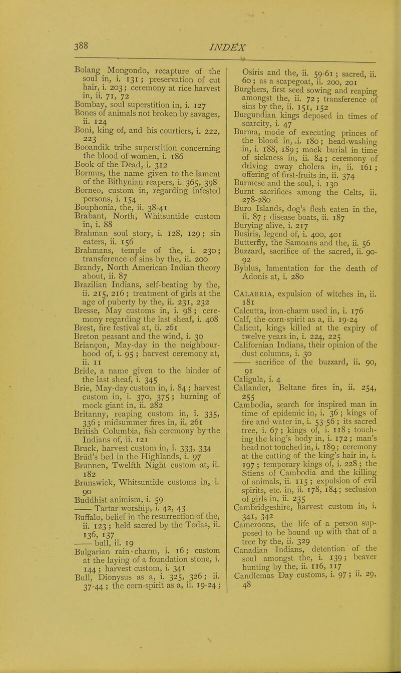 U- Bolang Mongondo, recapture of the soul in, i. 131 ; preservation of cut hair, i. 203; ceremony at rice harvest in, ii. 71, 72 Bombay, soul superstition in, i. 127 Bones of animals not broken by savages, ii. 124 Boni, Icing of, and his courtiers, i. 222, 223 Booandik tribe superstition concerning the blood of women, i. 186 Book of the Dead, i. 312 Bormus, the name given to the lament of the Bithynian reapers, i. 365, 398 Borneo, custom in, regarding infested j)ersons, i. 154 Bouphonia, the, ii. 38-41 Brabant, North, Whitsuntide custom in, i. 88 Brahman soul story, i. 128, 129; sin eaters, ii. 156 Brahmans, temple of the, i. 230; transference of sins by the, ii. 200 Brandy, North American Indian theory about, ii. 87 Brazilian Indians, self-beating by the, ii. 215, 216 ; treatment of girls at the age of puberty by the, ii. 231, 232 Bresse, May customs in, i. 98; cere- mony regarding the last sheaf, i. 408 Brest, fire festival at, ii. 261 Breton peasant and the wind, i. 30 Brianfon, May-day in the neighbour- hood of, i. 95 ; harvest ceremony at, ii. II Bride, a name given to the binder of the last sheaf, i. 345 Brie, May-day custom in, i. 84 ; harvest custom in, i. 370, 375 ; burning of mock giant in, ii. 282 Britanny, reaping custom in, i. 335, 336 ; midsummer fires in, ii. 261 British Columbia, fish ceremony by the Indians of, ii. 121 Bruck, harvest custom in, i. 333, 334 Brlid's bed in the Highlands, i. 97 Brunnen, Twelfth Night custom at, ii. 182 Brunswick, Whitsuntide customs in, i. 90 Buddhist animism, i. 59 Tartar worship, i. 42, 43 Buffalo, belief in the resurrection of the, ii. 123 ; held sacred by the Todas, ii. 136, 137 bull, ii. 19 Bulgarian rain-charm, i. 16; custom at the laying of a foundation stone, i. 144 ; harvest custom, i. 341 Bull, Dionysus as a, i. 325, 326; ii. 37-44 ; the corn-spirit as a, ii. 19-24 ; Osiris and the, ii. 59-61 ; sacred, ii. 60; as a scapegoat, ii. 200, 201 Burghers, first seed sowing and reaping amongst the, ii. 72 ; transference of sins by the, ii. 151, 152 Burgimdian kings deposed in times of scarcity, i. 47 Burma, mode of executing princes of the blood in, .i. 180; head-washing in, i. 188, 189 ; mock burial in time of sickness in, ii. 84; ceremony of driving away cholera in, ii. 161 ; offering of first-fruits in, ii. 374 Burmese and the soul, i. 130 Burnt sacrifices among the Celts, ii. 278-280 Euro Islands, dog's flesh eaten in the, ii. 87 ; disease boats, ii. 187 Burying alive, i. 217 Busiris, legend of, i. 400, 401 Butterfly, the Samoans and the, ii. 56 Buzzard, sacrifice of the sacred, ii. 90- 92 Byblus, lamentation for the death of Adonis at, i. 280 Calabria, expulsion of witches in, ii. 181 Calcutta, iron-charm used in, i. 176 Calf, the corn-spirit as a, ii. 19-24 Calicut, kings killed at the expiry of twelve years in, i. 224, 225 Californian Indians, thfeir opinion of the dust columns, i. 30 sacrifice of the buzzard, ii, 90, Caligula, i. 4 Callander, Beltane fires in, ii. 254, 255 Cambodia, search for inspired man in time of epidemic in, i. 36 ; kings of fire and water in, i. 53-56 ; its sacred tree, i. 67; kings of, i. 118; touch- ing the king's body in, i. 172 ; man's head not touched in, i. 189; ceremony at the cutting of the king's hair in, i. 197 ; temporary kings of, i. 228 ; the Stiens of Cambodia and the killing of animals, ii. 115 ; expulsion of evil spirits, etc. in, ii. 178, 184; seclusion of girls in, ii. 235 Cambridgeshire, harvest custom in, i. 341. 342 Cameroons, the hfe of a person sup- posed to be bound up with that of a tree by the, ii. 329 Canadian Indians, detention of the soul amongst the, i. 139; beaver hunting by the, ii. 116, 117 Candlemas Day customs, i. 97 5 29, 48 \