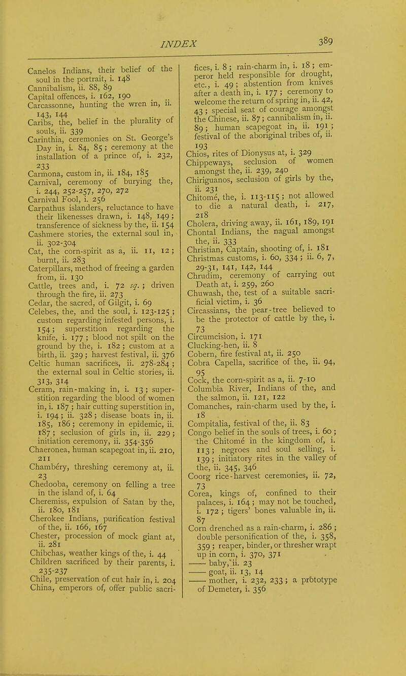 Canelos Indians, their belief of the soul in the portrait, i. 148 Cannibalism, ii. 88, 89 Capital offences, i. 162, 190 Carcassonne, hunting the wren in, 11. 143, 144 Caribs, the, belief in the plurality of souls, ii. 339 o ^ . Carinthia, ceremonies on St. (jeorge s Day in, i. 84, 85; ceremony at the installation of a prince of, i. 232, 233 Carriiona, custom in, ii. 184, 185 Carnival, ceremony of burying the, i. 244, 252-257, 270, 272 Carnival Fool, i. 256 Carpathus islanders, reluctance to have their likenesses dravm, i. 148, 149; transference of sickness by the, ii. 154 Cashmere stories, the external soul in, ii. 302-304 Cat, the corn-spirit as a, ii. 11, 12; burnt, ii. 283 Caterpillars, method of freeing a garden from, ii. 130 Cattle, trees and, i. 72 sq. ; driven through the fire, ii. 273 Cedar, the sacred, of Gilgit, i. 69 Celebes, the, and the soul, i. 123-125 ; custom regarding infested persons, i. 154; superstition regarding the knife, i. 177 ; blood not spilt on the ground by the, i. 182 ; custom at a birth, ii. 329 ; harvest festival, ii. 376 Celtic human sacrifices, ii. 278-284; the external soul in Celtic stories, ii. 313. 314 Ceram, rain-making in, i. 13; super- stition regarding the blood of women in, i. 187 ; hair cutting superstition in, i. 194; ii. 328; disease boats in, ii. 185, 186; ceremony in epidemic, ii. 187; seclusion of girls in, ii. 229; initiation ceremony, ii. 354-356 Chaeronea, human scapegoat in, ii. 210, 211 Chambery, threshing ceremony at, ii. 23 Chedooba, ceremony on felling a tree in the island of, i. 64 Cheremiss, expulsion of Satan by the, ii. 180, 181 Cherokee Indians, purification festival of the, ii. 166, 167 Chester, procession of mock giant at, ii. 281 Chibchas, weather kings of the, i. 44 Children sacrificed by their parents, i. 235-237 Chile, preservation of cut hair in, i. 204 China, emperors of, offer public sacri- fices, i. 8 ; rain-charm in, i. 18 ; em- peror held responsible for drought, etc., i. 49 ; abstention from knives after a death in, i. 177 ; ceremony to welcome the return of spring in, li. 42, 43 ; special seat of courage amongst the Chinese, ii. 87; cannibalism in, 11. 89; human scapegoat in, ii. 191.; festival of the aboriginal tribes of, ii. 193 Chios, rites of Dionysus at, 1. 329 Chippeways, seclusion of women amongst the, ii. 239, 240 Chirigvianos, seclusion of girls by the, ii. 231 Chitome, the, i. 113-11S; not allowed to die a natural death, i. 217, 218 Cholera, driving away, ii. 161, 189, 191 Chontal Indians, the nagual amongst the, ii. 333 , . r • Q Christian, Captain, shooting of, 1. ISI Christmas customs, i. 60, 334; ii. 6, 7, 29-31, 141, 142, 144 , Chrudim, ceremony of carrying out Death at, i. 259, 260 Chuwash, the, test of a suitable sacri- ficial victim, i. 36 Circassians, the pear-tree believed to be the protector of cattle by the, i. 73 . . . Circumcision, 1. 171 Clucking-hen, ii. 8 Cobern, fire festival at, ii. 250 Cobra Capella, sacrifice of the, ii. 94, 95 .... Cock, the corn-spint as a, u. 7-10 Columbia River, Indians of the, and the salmon, ii. 121, 122 Comanches, rain-charm used by the, i. 18 Compitalia, festival of the, ii. 83 Congo belief in the souls of trees, i. 60 ; the Chitome in the kingdom_ of, i. 113; negroes and soul selling, i. 139; initiatory rites in the valley of the, ii. 345, 346 Coorg rice-harvest ceremonies, u. 72, 73 Corea, kings of, confined to their palaces, i. 164 ; may not be touched, i. 172 ; tigers' bones valuable in, ii. 87 Corn drenched as a rain-charm, i. 286 ; double personification of the, i. 358, 359 ; reaper, binder, or thresher wrapt up in corn, i. 370, 371 baby,ii. 23 goat, ii. 13, 14 mother, i. 232, 233; a prbtotype of Demeter, i. 356