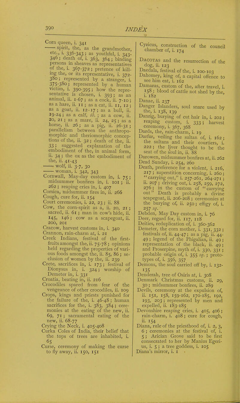 Corn queen, i. 341 spirit, the, as the grandmother, etc., 1. 336-343; as youthful, i. 343- 346; death of, i. 363, 364; binding persons in sheaves as representatives of the, i. 367-372; pretence of kill- ing the, or its representative, i. 372- 380; represented by a stranger, i. 375-380; represented by a human victim, i. 390-395; how the repre- sentative is chosen, i. 393; as an animal, ii. 1-67; as a cock, ii. 7-10; as a hare, ii, 11 ; as a cat, ii. 11, 12 ; as a goat, ii. 12-17; as a bull, ii. 19-24; as a calf, ib. ; as a cow, ii. 20, 21 ; as a mare, ii. 24, 25; as a horse, ii. 26; as a pig, ii. 26-31 ; parallelism between the anthropo- morphic and theriomorphic concep- tions of the, ii. 32; death of the, ii. 33; suggested explanation of the embodiment of the, in animal form, ii. 34 ; the ox as the embodiment of the, ii. 41-43 wolf, ii. 3-7, 30 woman, i. 342, 343 Cornwall, May-day custom in, i. 75 ; midsummer bonfires in, i. loi ; ii. 262 ; reaping cries in, i. 407 Corsica, midsummer fires in, ii. 266 Cough, cure for, ii. 154 Court ceremonies, i. 22, 23 ; ii. 88 Cow, the corn-spirit as a, ii. 20, 21 ; sacred, ii. 6i ; man in cow's hide, ii. I45> 146; cow as a scapegoat, ii. 200, 201 Cracow, harvest customs in, i. 340 Crannon, rain-charm at, i. 21 Creek Indians, festival of the first- fruits amongst the, ii. 75-78 ; opinions held regarding the properties of vari- ous foods amongst the, ii. 85, 86; se- clusion of women by the, ii. 239 Crete, sacrifices in, i. 173; festival of Dionysus in, i. 324; worship of Demeter in, i. 331 Croatia, beating in, ii. 216 Crocodiles spared from fear of the vengeance of other crocodiles, ii. 109 Crops, kings and priests punished for the failure of the, i. 46-48 ; human sacrifices for the, i. 383, 384; cere- monies at the eating of the new, ii. 69, 71; sacramental eating of the new, ii. 68-77 Crj'ing the Neck, i. 405-408 Curka Coles of India, their belief that the tops of trees are inhabited, i. 65 Curse, ceremony of making the curse to fly away, ii. 150, 151 Cyzicus, construction of the council chamber of, i. 174 Dacotas and the resurrection of the dog, ii. 123 Daedala, festival of the, i. 100-103 Dahomey, king of, a capital offence to see him eat, i. 162 Damaras, custom of the, after travel, i. 158 ; blood of cattle not shed by the, i. 182 ^ Danae, ii. 237 Danger Islanders, soul snare used by the, i. 138, 139 Danzig, burying of cut hair in, i. 202; reaping custom, i. 333 ; harvest ceremony, i. 367, 368 Dards, the, rain-charm, i. 19 Darfur, veiling the sultan of, i. 162; the sultans and their courtiers, i. 222; the liver thought to be the seat of the soul in, ii. 88 Darowen, midsummer bonfires at, ii. 262 Dead Sunday, i. 254, 260 Death, preference for a violent, i. 216, 217 ; superstition concerning, i. 260; carrying out, i. 257-261, 264-271 ; ii. 207 ; driving out, i. 258, 259, 272, 276; in the custom of  carrying out Death is probably a divine scapegoat, ii. 206-208 ; ceremonies at the burying of, ii. 250; effigy of, i. 257 sq. Debden, May Day custom in, i. 76 Deer, regard for, ii. 117, 118 Deities, reduplication of, i. 360-362 Demeter, the corn mother, i. 331, 332 ; festivals of, ii. 44-47; as a pig, ii. 44- 49; legend of the Phigalian, ii. 49 ; representation of the black, ii. 49 ; and Proserpine, myth of, i. 330, 331 ; probable origin of, i. 355 sq. ; proto- types of, i. 356, 357 Demons, the soul carried off by, i. 132- 135 Denderah, tree of Osiris at, i. 308 Denmark Christmas customs, ii. 29, 30 ; midsummer bonfires, ii. 289 Devils, ceremony at the expulsion of, ii. 151, 158, 159-162, 170-185, 192, 193, 203 ; represented by men and expelled, ii. 183-185 Devonshire reaping cries, i. 405, 406 ; rain-charm, i. 408; cure for cough, ii. 154 Diana, rule of the priesthood of, i. 2, 3, 6 ; ceremonies at the festival of, i. 5; Arician Grove said to be first consecrated to her by Manius Egeri- us, i. 5 ; a tree goddess, i. 105 Diana's mirror, i. I