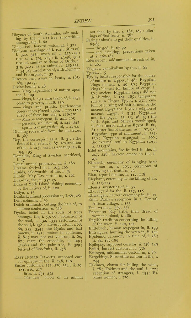 Dieyerie of South Australia, rain-niak- ing by the, i. 20; tree superstition amongst the, i. 62 Dingelstedt, harvest custom at, 1. 3/1 Dionysus, marriage of, i. 104 ; titles ot, i. 320, 321; myth of, 1. 322-325; rites of, i. 324, 329 5 43-46. 90.; rites of, similar to those of Osiris, i. 319, 320; as an animal, i. 325-327) ji. 34.38; association of, with Demeter and Proserpine, ii. 37 ■■ Diseases sent away in boats, u. loS 189, 192 sq. Divine beasts, i. 48 king, dependence of nature upon the, i. 109 kings, i. 49 ; care taken of, 1. 115 ; cease to govern, i. 118, 119 kings and priests, burdensome observances placed upon, i. 110-118 ; effects of these burdens, i. 118-120 ■ Man as scapegoat, ii. 201, 205 persons, seclusion of, ii. 242, 243 spirit, transmigration of, i. 42-44 Divining rods made from the mistletoe, 367 . . .. „ ,1, Dog, the corn-spirit as a, u. 3-7 J tne flesh of the, eaten, ii. 87; resurrection of the, ii. 123 ; used as a scapegoat, ii. 194, 195 rr, . -a A Domalde, King of Sweden, sacrificed, i. 47 Douai, annual procession at, ii. 280 Dreams, festival of, ii. 165, 166 Druids, oak-worship of the, i. 58 Dublin, May Day custom in, i. loi Duk-duk, the, ii. 352 sq. Duke of York Island, fishing ceremony by the natives of, ii. 120 Dulyn, i. 15 Dunkirk, annual procession at, ii. 280,281 Dust columns, i. 30 Dutch criminals, cutting the hair of, to enforce confession, ii. 328 Dyaks, belief in the souls of trees amongst the, i. 59, 60 ; abduction of the soul, i. 132, 133; restoration of the soul, i. 138 ; harvest custom, i. 68, 69, 353, 354; the Dyaks and bad omens, ii. 151 ; custom in epidemic, ii. 84; may not eat venison, ii. 86, 87; spare the crocodile, ii. 109; Dyaks and the palm-tree, ii. 329 ; festival of first-fruits, ii. 376 East Indian Islands, supposed cure for epilepsy in the, ii. 148, 149 Easter customs, i. 272, 276, 334 ; ii. 29, 181, 216, 217 fires, ii. 251, 252 Islanders, blood of an animal not shed by the, i. 182, 183 ; offer- ings of first firuits, ii. 381 Eating animals to get their qualities, 11. 85-89 , .. ^ the god, 11. 67-90 and drinking, precautions taken at, i. 160-162 Edersleben, midsummer fire festival in, ii. 262 Efugaos, cannibalism by the, ii. 88 Egeria, i. 5 Egypt, beasts responsible for the course of nature in Upper, i. 48 ; Egyptian kings deified, i. 49. 5°; Egyptian kings blamed for failure of crops, 1. 50 ; ancient Egyptian kings did not drink wine, i. 184, 185 ; temporary rulers in Upper Egypt, i. 231 ; cus- tom of burning red-haired men by the ancient Egyptians, i. 307 ; religion of ancient Egypt, i. 313; Egyptians and the pig, ii. 52, 53, 56, 57 ; the bulls Apis and Mnevis worshipped, ii. 60 ; sacred cattle in Egypt, ii. 60, 61 ; sacrifice of the ram in, ii. 92, 93 ; Egyptian type of sacrament, n. 134- 136; Egyptian scapegoat, ii. 200; the external soul in Egyptian story, ii- 315-318 . , .. Eifel mountains, fire festival in the, 11. 247, 248; harvest omens in the, ii. 271 Eisenach, ceremony of bringing back summer in, i. 263; ceremony of carrying out death in, ib. Elan, regard for the, ii. 117, 118 Elephant, ceremony at the killing of an, ii. 113-115 Eleusis, mysteries of, ii. 37 Elk, regard for the, ii. 117, 118 Ellwangen, harvest ceremony in, ii. 17 Emin Pasha's reception in a Central African village, i. 155 Emu wren, ii. 336, 337 Encounter Bay tribe, their dread of women's blood, i. 186 English tradition concerning the killing of the wren, ii. 140, 141 Entlebuch, human scapegoat in, ii. 199 Entraigues, hunting the wren in, ii. 144 Epidemic, ceremony in time of, i. 36 ; ii. 84, 187-189 Epilepsy, supposed cure for, ii. 148, 149 Erfurt, harvest custom in, i. 336 Ertingen, midsummer custom in, i. 89 Erzgebirge, Shrovetide custom in the, i. 244 ■ . Eskimos, charm for lulling the wind, i. 28 ; Eskimos and the soul, i. 122 ; reception of strangers, i. 155 ; Es- kimo women, i. 170