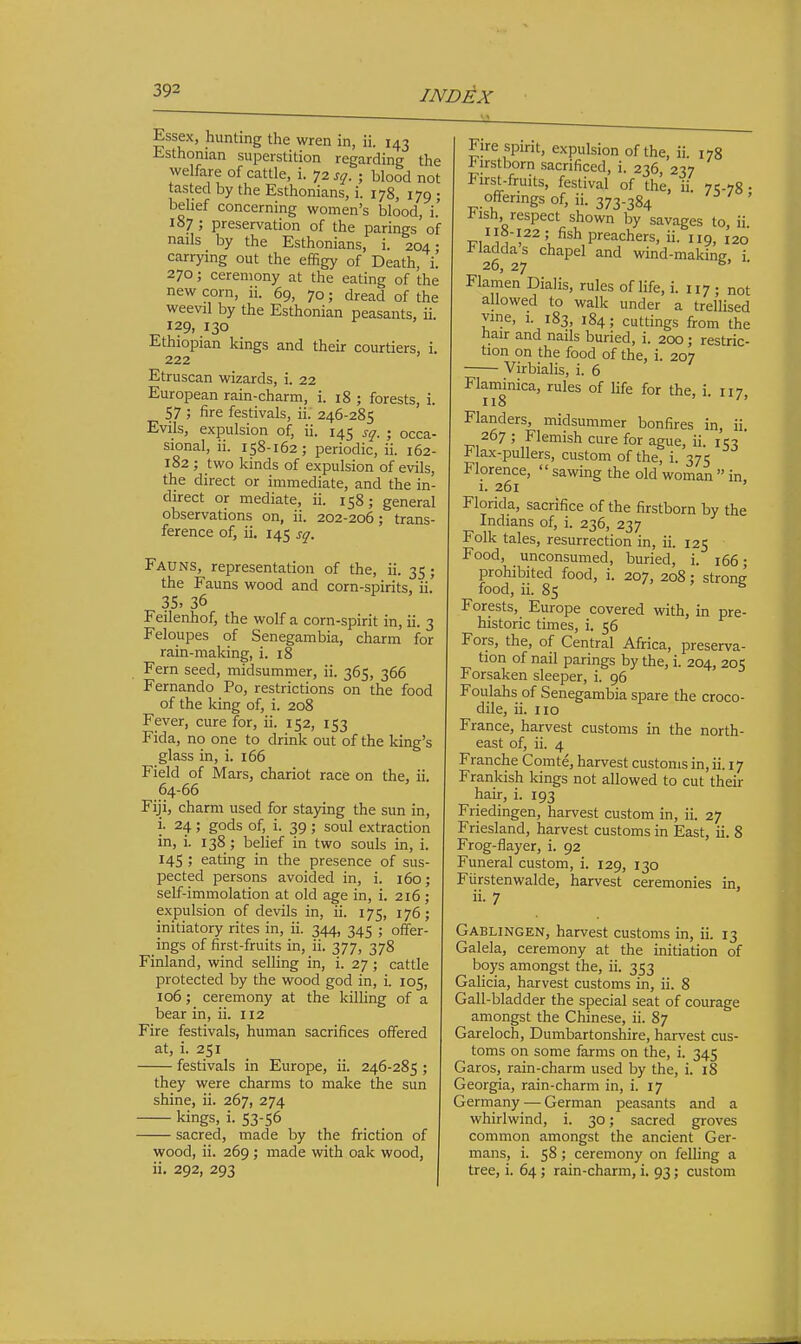 Essex, hunting the wren in, ii. 143 Esthonian superstition regarding the welfare of cattle, i. 72 sq. ; blood not tasted by the Esthonians, i. 178, 179 ; behef concerning women's blood, i.' 187 ; preservation of the parings of nails by the Esthonians, i. 204- carrying out the effigy of Death, i. 270; ceremony at the eating of the new corn, ii. 69, 70; dread of the weevil by the Esthonian peasants, ii. 129, 130 Ethiopian kings and their courtiers, i. 222 Etruscan wizards, i. 22 European rain-charm, i. 18 ; forests, i. 57 ; fire festivals, ii. 246-285 Evils, expulsion of, ii. 145 sq. ; occa- sional, ii. 158-162; periodic, ii. 162- 182 ; two kinds of expulsion of evils, the direct or immediate, and the in- direct or mediate, ii. 158; general observations on, ii. 202-206; trans- ference of, ii. 145 sq. Fauns, representation of the, ii. 35; the Fauns wood and corn-spirits, ii. 35. 36 Feilenhof, the wolf a corn-spirit in, ii. 3 Feloupes of Senegambia, charm for rain-making, i. 18 Fern seed, midsummer, ii. 365, 366 Fernando Po, restrictions on the food of the king of, i. 208 Fever, cure for, ii. 152, 153 Fida, no one to drink out of the king's glass in, i. 166 Field of Mars, chariot race on the, ii. 64-66 Fiji, charm used for staying the sun in, i. 24; gods of, i. 39 ; soul extraction in, i. 138 ; belief in two souls in, i. 145 ; eating in the presence of sus- pected persons avoided in, i. 160; self-immolation at old age in, i. 216 ; expulsion of devils in, ii. 175, 176; initiatory rites in, ii. 344, 345 ; offer- ings of first-fruits in, ii. 377, 378 Finland, wind selling in, i. 27 ; cattle protected by the wood god in, i. 105, 106; ceremony at the killing of a bear in, ii. 112 Fire festivals, human sacrifices offered at, i. 251 festivals in Europe, ii. 246-285 ; they were charms to make the sun shine, ii. 267, 274 kings, i. 53-56 sacred, made by the friction of wood, ii. 269; made with oak wood, ii. 292, 293 Fire spirit, expulsion of the, ii. 178 lirstborn sacrificed, i. 236 237 First-fruits, festival of the, ii. 75.78 • offerings of, ii. 373.384 l-ish respect shown by savages to ii I18-122; fish preachers, ii. 119, 120 i'laddas chapel and wind-making i 26, 27 ^' ■ Flamen Dialis, rules of life, i. 117 ; not allowed to walk under a trellised vine, i. 183, 184; cuttings from the tiair and nails buried, i. 200 ; restric- tion on the food of the, i. 207 Virbialis, i. 6 Flaminica, rules of life for the, i ii7 118  Flanders, midsummer bonfires in, ii. 267 ; Flemish cure for ague, ii. 153  1'lax-pullers, custom of the, i. 375 Florence,  sawing the old woman  in 1. 261 ' Florida, sacrifice of the firstborn by the Indians of, i. 236, 237 Folk tales, resurrection in, ii. 125 Food, unconsumed, buried, i. 166; prohibited food, i. 207, 208; strong food, ii. 85 Forests, Europe covered with, in pre- historic times, i. 56 Fors, the, of Central Africa, preserva- tion of nail parings by the, i. 204, 205 Forsaken sleeper, i. 96 Foulahs of Senegambia spare the croco- dile, ii. 110 France, harvest customs in the north- east of, ii. 4 Franche Comte, harvest customs in, ii. 17 Frankish kings not allowed to cut their hair, i. 193 Friedingen, harvest custom in, ii. 27 Friesland, harvest customs in East, ii. 8 Frog-flayer, i. 92 Funeral custom, i. 129, 130 Fiirstenwalde, harvest ceremonies in, ii. 7 Gablingen, harvest customs in, ii. 13 Galela, ceremony at the initiation of boys amongst the, ii. 353 Galicia, harvest customs in, ii. 8 Gall-bladder the special seat of courage amongst the Chinese, ii. 87 Gareloch, Dumbartonshire, harvest cus- toms on some farms on the, i. 345 Garos, rain-charm used by the, i. 18 Georgia, rain-charm in, i. 17 Germany — German peasants and a whirlwind, i. 30; sacred groves common amongst the ancient Ger- mans, i. 58; ceremony on felling a tree, i. 64 ; rain-charm, i. 93 ; custom