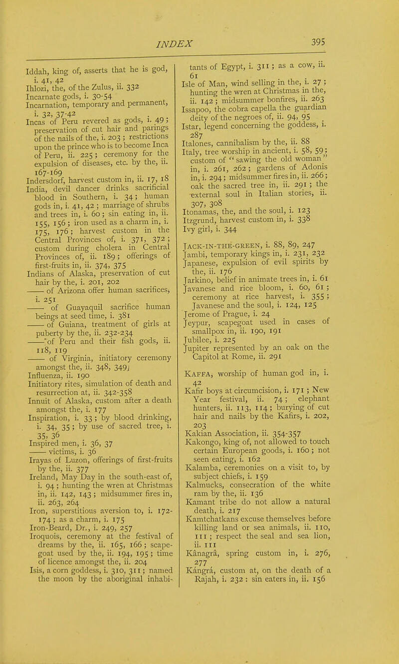 Iddah, king of, asserts that he is god, i- 41. 42 Ihlozi, the, of the Zuhis, u. 332 Incarnate gods, i. 30-54 Incarnation, temporary and permanent, i. 32, 37-42 Incas of Peni revered as gods, 1. 49 5 preseri'ation of cut hair and parmgs of the nails of the, i. 203 ; restrictions upon the prince who is to become Inca of Peru, ii. 225 ; ceremony for the expulsion of diseases, etc. by the, 11. 167-169 . •• . o Indersdorf, harvest custom m, 11. 17, is India, devil dancer drinks sacrificial blood in Southern, i. 34; human gods in, i. 41, 42 ; marriage of shrubs and trees in, i. 60 ; sin eating in, ii. 155, 156 ; iron used as a charm in, i. 175) 176; harvest custom in the Central Provinces of, i. 371, 372; custom during cholera in Central Provinces of, ii. 189; offerings of first-firuits in, ii. 374, 375 Indians of Alaska, preservation of cut hair by the, i. 201, 202 of Arizona offer human sacrifices, i. 251 of Guayaquil sacrifice human beings at seed time, i. 381 of Guiana, treatment of girls at puberty by the, ii. 232-234 'of Peru and their fish gods, ii. 118, 119 of Virginia, initiatory ceremony amongst the, ii. 348, 349J Influenza, ii. 190 Initiatory rites, simulation of death and resurrection at, ii. 342-358 Innuit of Alaska, custom after a death amongst the, i. 177 Inspiration, i. 33 ; by blood drinking, i- 34> 35 ; by use of sacred tree, i. 35. 36 Inspired men, i. 36, 37 victims, i. 36 Irayas of Luzon, offerings of first-fruits by the, ii. 377 Ireland, May Day in the south-east of, i. 94 ; hunting the wren at Christmas in, ii. 142, 143 ; midsummer fires in, ii. 263, 264 Iron, superstitious aversion to, i. 172- 174 ; as a charm, i. 175 Iron-Beard, Dr., i. 249, 257 Iroquois, ceremony at the festival of dreams by the, ii. 165, 166; scape- goat used by the, ii. 194, 195 ; time of licence amongst the, ii. 204 Isis, a corn goddess, i. 310, 311; named the moon by the aboriginal inhabi- tants of Egypt, i. 311 ; as a cow, ii. 61 . , • Isle of Man, wind selling in the, i. 27 ; hunting the wren at Christmas in the, ii. 142 ; midsummer bonfires, ii. 263 Issapoo, the cobra capella the guardian deity of the negroes of, ii. 94, 95 Istar, legend concerning the goddess, 1. 287 Italones, cannibalism by the, ii. 88 Italy, tree worship in ancient, i. 58, 59^; custom of  sawing the old woman  in, i. 261, 262; gardens of Adonis in, i. 294; midsummer fires in, ii. 266; oak the sacred tree in, ii. 291 ; the external soul in Italian stories, ii. 307, 308 Itonamas, the, and the soul, i. 123 Itzgrund, harvest custom in, i. 338 Ivy girl, i. 344 Jack-in-the-green, i. 88, 89, 247 Jambi, temporary kings in, i. 231, 232 Japanese, expulsion of evil spirits by the, ii. 176 Jarkino, behef in animate trees in, i. 61 Javanese and rice bloom, i. 60, 61 ; ceremony at rice harvest, i. 355; Javanese and the soul, i. 124, 125 Jerome of Prague, i. 24 Jeypur, scapegoat used in cases of smallpox in, ii. 190, 191 Jubilee, i. 225 Jupiter represented by an oak on the Capitol at Rome, ii. 291 Kaffa, worship of human god in, i. 42 Kafir boys at circumcision, i. 171 ; New Year festival, ii. 74; elephant hunters, ii. 113, 114; burying of cut hair and nails by the Kafirs, i. 202, 203 Kakian Association, ii. 354-357 Kakongo, king of, not allowed to touch certain European goods, i. 160; not seen eating, i. 162 Kalamba, ceremonies on a visit to, by subject chiefs, i. 159 Kalmucks, consecration of the white ram by the, ii. 136 Kamant tribe do not allow a natural death, i. 217 Kamtchatkans excuse themselves before killing land or sea animals, ii. 110, III; respect the seal and sea lion, ii. Ill Kanagra, spring custom in, i. 276, 277 Kangra, custom at, on the death of a Rajah, i. 232 : sin eaters in, ii. 156