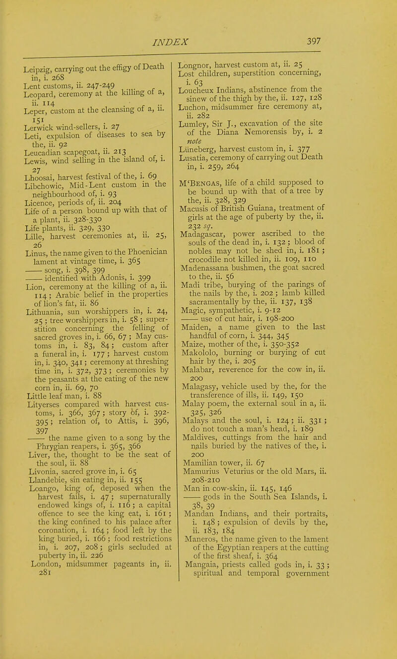 Leipzig, carrying out the effigy of Death in, i. 268 Lent customs, ii. 247-249 Leopard, ceremony at the killing ot a, ii. 114 . ■ Leper, custom at the cleansing ot a, 11. 151 Ler\vick wind-sellers, 1. 27 Leti, expulsion of diseases to sea by the, ii. 92 Leucadian scapegoat, ii. 213 Lewis, wind selling in the island of, 1. 27 Lhoosai, harvest festival of the, i. 69 Libchowic, Mid-Lent custom in the neighbourhood of, i. 93 Licence, periods of, ii. 204 Life of a person bound up with that of a plant, ii. 328-330 Life plants, ii. 329, 330 Lille, harvest ceremonies at, ii. 25, 26 Linus, the name given to the Phoenician lament at vintage time, i. 365 song, i. 398, 399 identified with Adonis, 1. 399 Lion, ceremony at the killing of a, ii. 114; Arabic belief in the properties of lion's fat, ii. 86 Lithuania, sun worshippers in, i. 24, 25 ; tree worshippers in, i. 58 ; super- stition concerning the felling of sacred groves in, i. 66, 67 ; May cus- toms in, i. 83, 84; custom after a funeral in, i. 177 ; harvest custom in, i. 340, 341; ceremony at threshing time in, i. 372, 373 ; ceremonies by the peasants at the eating of the new corn in, ii. 69, 70 Little leaf man, i. 88 Lityerses compared with harvest cus- toms, i. 366, 367; story of, i. 392- 395 ; relation of, to Attis, i. 396, 397 , ^ the name given to a song by the Phrygian reapers, i. 365, 366 Liver, the, thought to be the seat of the soul, ii. 88 Livonia, sacred grove in, i. 65 Llandebie, sin eating in, ii. 155 Loango, king of, deposed when the harvest fails, i. 47; supernaturally endowed kings of, i. 116; a capital offence to see the king eat, i. 161 ; the king confined to his palace after coronation, i. 164 ; food left by the king buried, i. 166 ; food restrictions in, i. 207, 208; girls secluded at puberty in, ii. 226 London, midsummer pageants in, ii. 281 Longnor, harvest custom at, ii. 25 Lost children, superstition concerning, i. 63 Loucheux Indians, abstinence from the sinew of the thigh by the, ii. 127, 128 Luchon, midsummer fire ceremony at, ii. 282 Lumley, Sir J., excavation of the site of the Diana Nemorensis by, i. 2 note Liineberg, harvest custom in, i. 377 Lusatia, ceremony of carrying out Death in, i. 259, 264 M'Bengas, life of a child supposed to be bound up with that of a tree by the, ii. 328, 329 Macusis of British Guiana, treatment of girls at the age of puberty by the, ii. 232 sq. Madagascar, power ascribed to the souls of the dead in, i. 132 ; blood of nobles may not be shed in, i. 181 ; crocodile not killed in, ii. 109, 110 Madenassana bushmen, the goat sacred to the, ii. 56 Madi tribe, burying of the parings of the nails by the, i. 202; lamb killed sacramentally by the, ii. 137, 138 Magic, S3rmpathetic, i. 9-12 use of cut hair, i. 198-200 Maiden, a name given to the last handfiil of corn, i. 344, 345 Maize, mother of the, i. 350-352 Makololo, burning or burying of cut hair by the, i. 205 Malabar, reverence for the cow in, ii. 200 Malagasy, vehicle used by the, for the transference of ills, ii. 149, 150 Malay poem, the external soul in a, ii. 325- 326 Malays and the soul, i. 124; ii. 331 ; do not touch a man's head, i. 189 Maldives, cuttings from the hair and nails buried by the natives of the, i. 200 Mamilian tower, ii. 67 Mamurius Veturius or the old Mars, ii. 208-210 Man in cow-skin, ii. 145, 146 gods in the South Sea Islands, i. 38, 39 . Mandan Indians, and their portraits, i. 148 ; expulsion of devils by the, ii. 183, 184 Maneros, the name given to the lament of the Egyptian reapers at the cutting of the first sheaf, i. 364 Mangaia, priests called gods in, i. 33 ; spiritual and temporal government