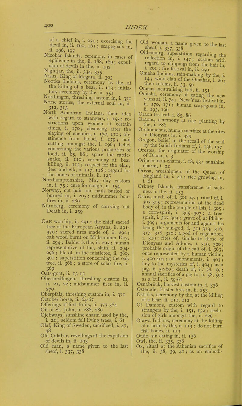 of a chief in, i. 251 ; exorcising the devil in, 11. 160, 161; scapegoats in, 11. 196, 197 Nicobar Islands, ceremony in cases of epidemic in the, ii. 188, 189; expul- sion of devils in the, ii. 192 Nightjar the, ii. 334, 335 Nisus, King of Megara, ii. 305 Nootka Indians, ceremony by the, at the killing of a bear, ii. 113; initia- tory ceremony by the, ii. 351 Nordlingen, threshing custom in, i. 371 Norse stories, the external soul in, ii 312, 313 North American Indians, their idea with regard to strangers, i. 153; re- strictions upon women at certain times, i. 170; cleansing after the slaying of enemies, i. 170, 171 ; ab- stinence from blood, i. 179; nail cutting amongst the, i. 196; belief concerning the various properties of food, ii. 85, 86; spare the rattle- snake, ii. 110; ceremony at bear killing, ii. 115 ; respect for the elan, deer and elk, ii. 117, n8 ; regard for • the bones of animals, ii. 125 Northamptonshire, May - day custom in, i. 75 ; cure for cough, ii. 154 Norway, cut hair and nails buried or burned in, i. 205 ; midsummer bon- fires in, ii. 289 Niirnberg, ceremony of carrying out Death in, i. 259 Oak worship, ii. 291; the chief sacred tree of the European Aryans, ii. 291- 370; sacred fires made of, ii. 292 ; oak wood burnt on Midsummer Day, ii. 294 ; Balder is the, ii. 295 ; human representative of the, slain, ii. 294- 296 ; life of, in the mistletoe, ii. 360, 361 ; superstition concerning the oak tree, ii. 368 ; a store of solar fire, ii. 369 Oats-goat, ii. 13-15 Obermedlingen, threshing custom in, ii. 21, 22; midsummer fires in, ii. 270 Oberpfalz, threshing custom in, i. 371 October horse, ii. 64-67 Offerings of first-fruits, ii. 373-384 Oil of St. John, ii. 288, 289 Ojebways, sunshine charm used by the, i. 22 ; seldom fell living trees, i. 61 Olaf, King of Sweden, sacrificed, i. 47, 48 Old Calabar, revellings at the expulsion of devils in, ii. 193 Old man, a name given to the last sheaf, i. 337, 338 Old woman, a name given to the last sheaf, 1. 337, 338 Oldenburg, superstition regarding the reflection in, i. 147; custom with regard to clippings from the hair in, I. 201 ; fire festival in, ii. 250 Omaha Indians, rain-making by the i 14 ; wind clan of the Omahas, i. 26 '• their totems, ii. 53, 56 ' Omens, neutralising bad, ii. 151 Onitsha, ceremony of eating the new yams at, ii. 74 j New Year festival in, n. 170, 171; human scapegoats in. II. 19s, 196 Oraon festival, i. 85, 86 Oraons, ceremony at rice planting by the, i. 288 lb/ Orchomenus, human sacrifice at the rites of Dionysus in, i. 329 Oregon, belief in the recall of the soul by the Salish Indians of, i. 136, 137 Orestes, the originator of the worship of Diana, i. 3 Orinoco rain-charm, i. 18, 93 ; sunshine charm, i. 22 Orissa, worshippers of the Queen of England in, i. 41 ; rice growing in, i. 61 Orkney Islands, transference of sick- ness in the, ii. 153 Osiris, myth of, i. 301 sg. ; ritual of, i. 303-305 ; representation of the dead body of, in the temple of Isis, i. 305 ; a corn-spirit, i. 305-307; a tree- spirit, i. 307-309 ; grave of, at Philae, i. 309 ; arguments for and against his being the sun-god, i. 311-313, 316, 3i7i 3i8j 320; a god of vegetation, i. 319; rites of, similar to those of Dionysus and Adonis, i. 319, 320; probable origin of the cult of, i. 363 ; once represented by a human victim, i. 400-404; on monuments, i. 403 ; key to the mysteries of, i. 404 ; as a pig, ii. 52-60; death of, ii. 58, 59; annual sacrifice of a pig to, ii. 58, 59 ; as a bull, ii. 59-61 Osnabriick, harvest custom in, i. 336 Osterode, Easter fires in, ii. 253 Ostiaks, ceremony by the, at the killing of a bear, ii. 111, 112 Ot Damons, custom with regard to strangers by the, i. 151, 152; seclu- sion of girls amongst the, ii. 229 Otawa Indians, ceremony at the killing of a bear by the, ii. 113 ; do not burn fish bones, ii. 119 Oude, sin eating in, ii. 156 Owl, the, ii. 335, 336 Ox, ritual at the Athenian sacrifice of the, ii. 38, 39, 41; as an embodi-