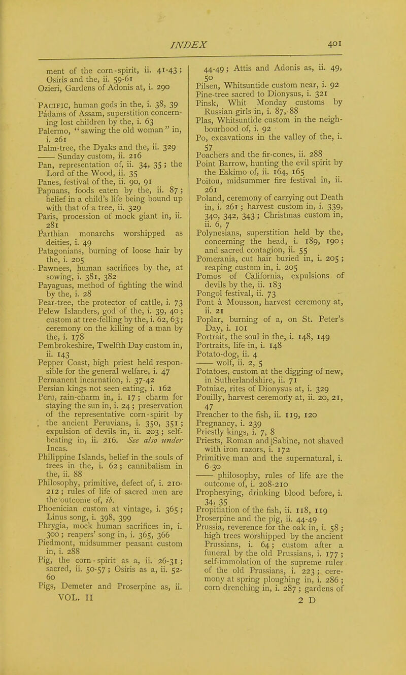 ment of the corn-spirit, ii. 41-43 5 Osiris and the, ii. 59-61 Ozieri, Gardens of Adonis at, i. 290 Pacific, human gods in the, i. 38, 39 Padams of Assam, superstition concern- ing lost children by the, i. 63 Palermo, sawing the old woman in, i. 261 Palm-tree, the Dyaks and the, ii. 329 Sunday custom, ii. 216 Pan, representation of, ii. 34, 35 ; the Lord of the Wood, ii. 35 Panes, festival of the, ii. 90, 91 Papuans, foods eaten by the, ii. 87; belief in a child's life being bound up with that of a tree, ii. 329 Paris, procession of mock giant in, ii. 281 Parthian monarchs worshipped as deities, i. 49 Patagonians, burning of loose hair by the, i. 205 ■ Pawnees, human sacrifices by the, at sowing, i. 381, 382 Payaguas, method of fighting the wind by the, i. 28 Pear-tree, the protector of cattle, i. 73 Pelew Islanders, god of the, i. 39, 40; custom at tree-felling by the, i. 62, 63; ceremony on the killing of a man by the, i. 178 Pembrokeshire, Twelfth Day custom in, ii. 143 Pepper Coast, high priest held respon- sible for the general welfare, i. 47 Permanent incarnation, i. 37-42 Persian kings not seen eating, i. 162 Peru, rain-charm in, i. 17 ; charm for staying the sun in, i. 24 ; preservation of the representative corn-spirit by , the ancient Peruvians, i. 350, 351 ; expulsion of devils in, ii. 203; self- beating in, ii. 216. See also under Incas. Philippine Islands, belief in the souls of trees in the, i. 62; cannibalism in the, ii. 88 Philosophy, primitive, defect of, i. 210- 212; rules of life of sacred men are the outcome of, ib, Phoenician custom at vintage, i. 365 ; Linus song, i. 398, 399 Phrygia, mock human sacrifices in, i. 300 ; reapers' song in, i. 365, 366 Piedmont, midsummer peasant custom in, i. 288 Pig, the corn-spirit as a, ii. 26-31; sacred, ii. 50-57 ; Osiris as a, ii. 52- 60 Pigs, Demeter and Proserpine as, ii. VOL. II 44-49; Attis and Adonis as, ii. 49, 50 Pilsen, Whitsuntide custom near, 1. 92 Pine-tree sacred to Dionysus, i. 321 Pinsk, Whit Monday customs by Russian girls in, i. 87, 88 Plas, Whitsuntide custom in the neigh- bourhood of, i. 92 Po, excavations in the valley of the, i. 57 Poachers and the fir-cones, ii. 288 _ Point Barrow, hunting the evil spirit by the Eskimo of, ii. 164, 165 Poitou, midsummer fire festival in, ii. 261 Poland, ceremony of carrying out Death in, i. 261 ; harvest custom in, i. 339, 340, 342, 343 ; Christmas custom in, ii. 6, 7 Polynesians, superstition held by the, concerning the head, i. 189, 190; and sacred contagion, ii. 55 Pomerania, cut hair buried in, i. 205 ; reaping custom in, i. 205 Pomos of California, expulsions of devils by the, ii. 183 Pongol festival, ii. 73 Pont a Mousson, harvest ceremony at, ii. 21 Poplar, burning of a, on St. Peter's Day, i. lOI Portrait, the soul in the, i. 148, I49 Portraits, life in, i. 148 Potato-dog, ii. 4 wolf, ii. 2, 5 Potatoes, custom at the digging of new, in Sutherlandshire, ii. 71 Potniae, rites of Dionysus at, i. 329 Pouilly, harvest ceremoily at, ii. 20, 21, 47 Preacher to the fish, ii. 119, 120 Pregnancy, i. 239 Priestly kings, i. 7, 8 Priests, Roman and [Sabine, not shaved with iron razors, i. 172 Primitive man and the supernatural, i. 6-30 philosophy, rules of life are the outcome of, i. 208-210 Prophesying, drinking blood before, i. 34, 35 Propitiation of the fish, ii. 118, 119 Proserpine and the pig, ii. 44-49 Prussia, reverence for the oak in, i. 58 ; high trees worshipped by the ancient Prussians, i. 64; custom after a ftmeral by the old Prussians, i. 177 ; self-immolation of the supreme ruler of the old Prussians, i. 223 ; cere- mony at spring ploughing in, i. 286 ; corn drenching in, i. 2S7 ; gardens of 2 D