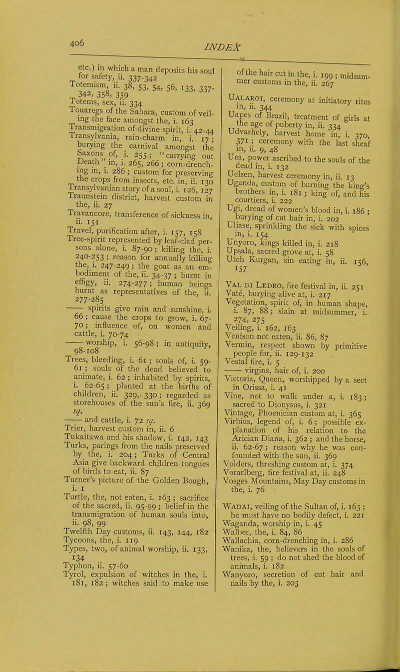 etc.) in which a man deposits his soul for safety, ii. 337.342 34r358/35f '^^■^^7- Totems, sex, ii. 334 Touaregs of the Sahara, custom of veil- mg the face amongst the, i. 163 Transmigration of divine spirit, i. 42-44 Transylvania, rain-charm in, i. 17; burying the carnival amongst the Saxons of, i. 255 ;  carrying out Death in, i. 265, 266 ; corn-drench- mg m, i. 286 ; custom for preserving the crops from insects, etc. in, ii. 130 Transylvanian story of a soul, i. 126, 127 Traunstein district, harvest custom in the, ii. 27 Travancore, transference of sickness in, ii. 151 Travel, purification after, i. 157, 158 Tree-spirit represented by leaf-clad per- sons alone, i. 87-90; killing the, i. 240-253 ; reason for annually killing the, i. 247-249; the goat as an em- bodiment of the, ii. 34-37 ; burnt in effigy, li. 274-277; human beings burnt as representatives of the, ii. 277-285 spirits give rain and sunshine, i. 66; cause the crops to grow, i. 67- 70; influence of, on women and cattle, i. 70-74 worship, i. 56-98; in antiquity, 98-108 Trees, bleeding, i. 61 ; souls of, i. 59- 61 ; souls of the dead believed to animate, i. 62 ; inhabited by spirits, i. 62-65; planted at the births of children, ii. 329,. 330; regarded as storehouses of the sun's fire, ii. 369 sq. —— and cattle, i. 72 sq. Trier, harvest custom in, ii. 6 Tukaitawa and his shadow, i. 142, 143 Turks, parings from the nails preserved by the, i. 204; Turks of Central Asia give backward children tongues of birds to eat, ii. 87 Turner's picture of the Golden Bough, i. I Turtle, the, not eaten, i. 163 ; sacrifice of the sacred, ii. 95-99 ; belief in the transmigration of human souls into, ii. 98, 99 Twelfth Day customs, ii. 143, 144, 182 Tycoons, the, i. 119 Types, two, of animal worship, ii. 133, Typhon, ii. 57-60 Tyrol, expulsion of witches in the, i. 181, 182; witches said to make use of the hair cut in the, i. 199 ; midsum- mer customs in the, ii. 267 Ualaroi, ceremony at initiatory rites in, u. 344 Uapes of Brazil, treatment of girls at the age of puberty in, ii. 334 Udvarhely, harvest home in, i. 370, 371 ; ceremony with the last sheaf in, li. 9, 48 Uea, power ascribed to the souls of the dead in, i. 132 Uelzen, harvest ceremony in, ii. 13 Uganda, custom of burning the king's brothers in, i. i8i ; king of, and his courtiers, i. 222 Ugi, dread of women's blood in, i. 186 ; burying of cut hair in, i. 202 Uliase, sprinkling the sick with spices in, i. 154 Unyoro, kings killed in, i. 218 Upsala, sacred grove at, i. 58 Utch Kurgan, sin eating in, ii. ic6, 157 Val di Ledro, fire festival in, ii. 251 Vate, burying alive at, i. 217 Vegetation, spirit of, in human shape, i. 87, 88; slain at midsummer, i. 274. 27s Veiling, i. 162, 163 Venison not eaten, ii. 86, 87 Vermin, respect shown by primitive people for, ii. 129-132 Vestal fire, i. 5 virgins, hair of, i. 200 Victoria, Queen, worshipped by a sect in Orissa, i. 41 Vine, not to walk under a, i. 183; sacred to Dionysus, i. 321 Vintage, Phoenician custom at, i. 365 Virbius, legend of, i. 6; possible ex- planation of his relation to the Arician Diana, i. 362 ; and the horse, ii. 62-67; reason why he was con- founded with the sun, ii. 369 Volders, threshing custom at, i. 374 Vorarlberg, fire festival at, ii. 248 Vosges Mountains, May Day customs in the, i. 76 Wadai, veiling of the Sultan of, i. 163 ; he must have no bodily defect, i. 221 Waganda, worship in, i. 45 Walber, the, i. 84, 86 Wallachia, corn-drenching in, i. 286 Wanika, the, believers in the souls of trees, i. 59 ; do not shed the blood of animals, i. 182 Wanyoro, secretion of cut hair and nails by the, i. 203