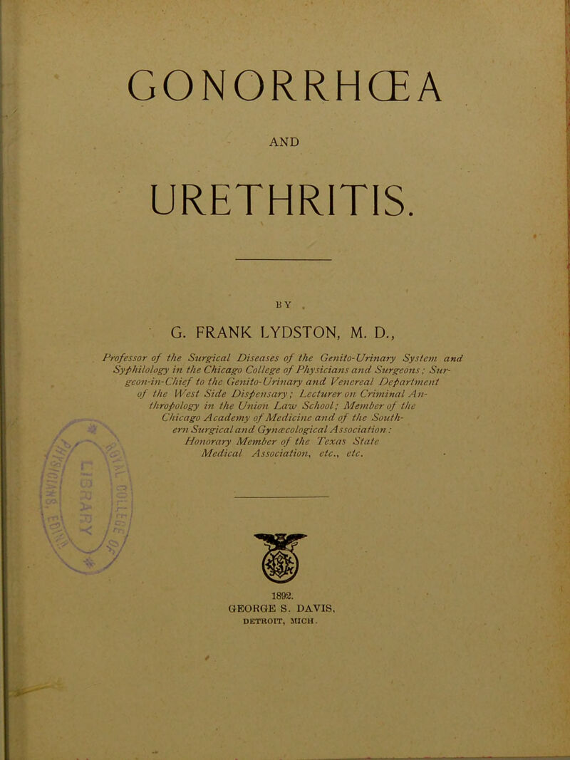 GONORRHCEA AND URETHRITIS. BY . G. FRANK LYDSTON, M. D., Professor of the Surgical Diseases of the Genito-Urinary System and Syphilology in the Chicago College of Physicians and Surgeons; Sur- geon-in-Chief to the Genito-Urinary and Venereal Department of the West Side Dispensary ; Lecturer on Criminal A n- t/tropology in the Union Law School; Member of the Chicago Academy of Medicine and of the South- ern Surgical and Gyncecological Association: Honorary Member of the Texas State Medical Association, etc., etc. 1892. GEOKGE S. DAVIS. DETROIT, MICH.