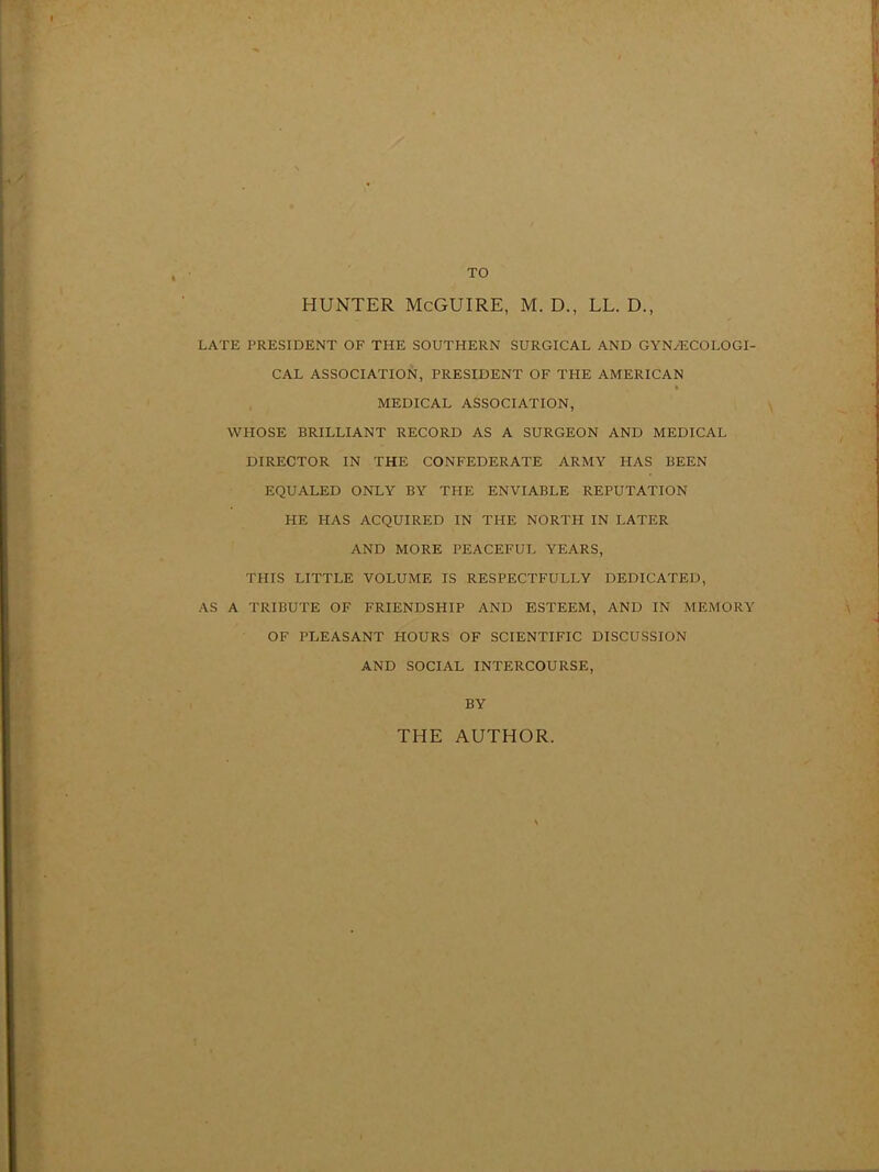 TO HUNTER McGUIRE, M. D., LL. D., LATE PRESIDENT OF THE SOUTHERN SURGICAL AND GYNAECOLOGI- CAL ASSOCIATION, PRESIDENT OF THE AMERICAN MEDICAL ASSOCIATION, WHOSE BRILLIANT RECORD AS A SURGEON AND MEDICAL DIRECTOR IN THE CONFEDERATE ARMY HAS BEEN EQUALED ONLY BY THE ENVIABLE REPUTATION HE HAS ACQUIRED IN THE NORTH IN LATER AND MORE PEACEFUL YEARS, THIS LITTLE VOLUME IS RESPECTFULLY DEDICATED, AS A TRIBUTE OF FRIENDSHIP AND ESTEEM, AND IN MEMORY OF PLEASANT HOURS OF SCIENTIFIC DISCUSSION AND SOCIAL INTERCOURSE, BY THE AUTHOR.