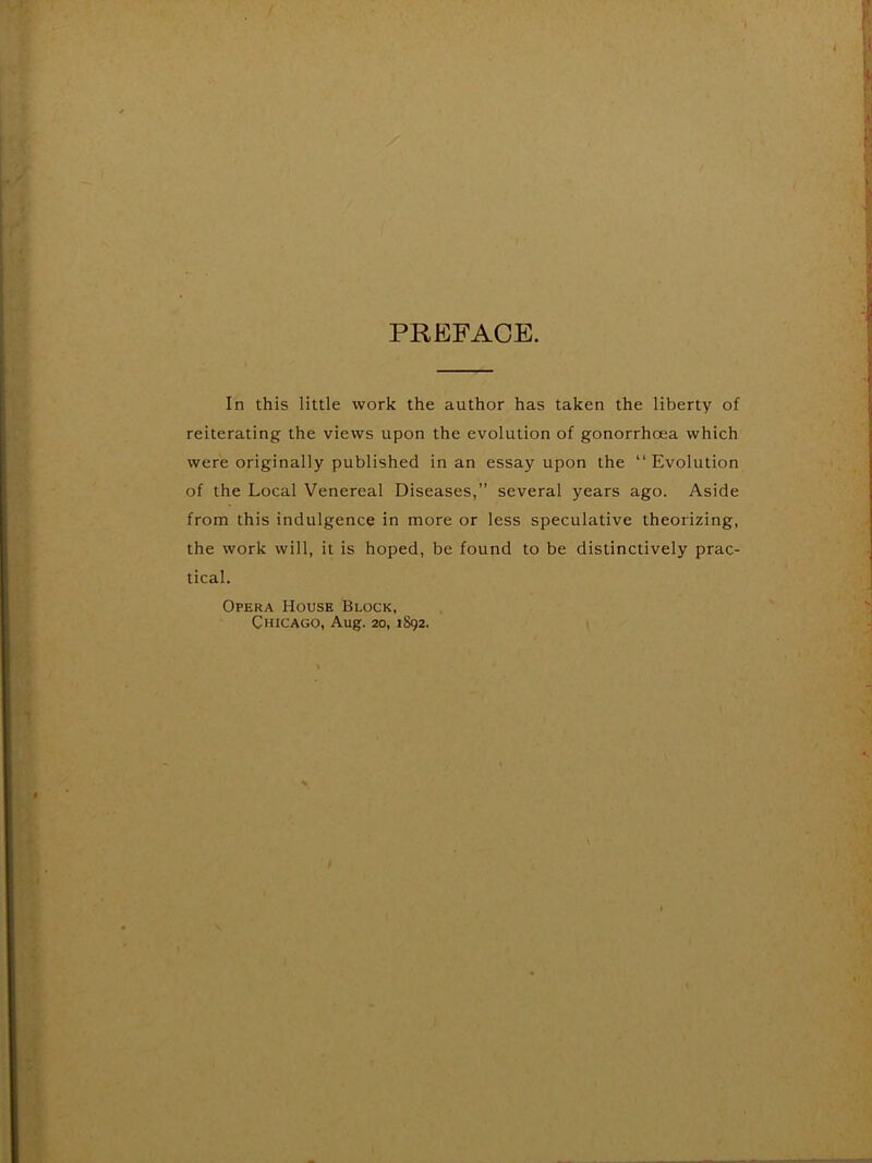 PREFACE. In this little work the author has taken the liberty of reiterating the views upon the evolution of gonorrhoea which were originally published in an essay upon the “Evolution of the Local Venereal Diseases,” several years ago. Aside from this indulgence in more or less speculative theorizing, the work will, it is hoped, be found to be distinctively prac- tical. Opera House Block, Chicago, Aug. 20, 1892.