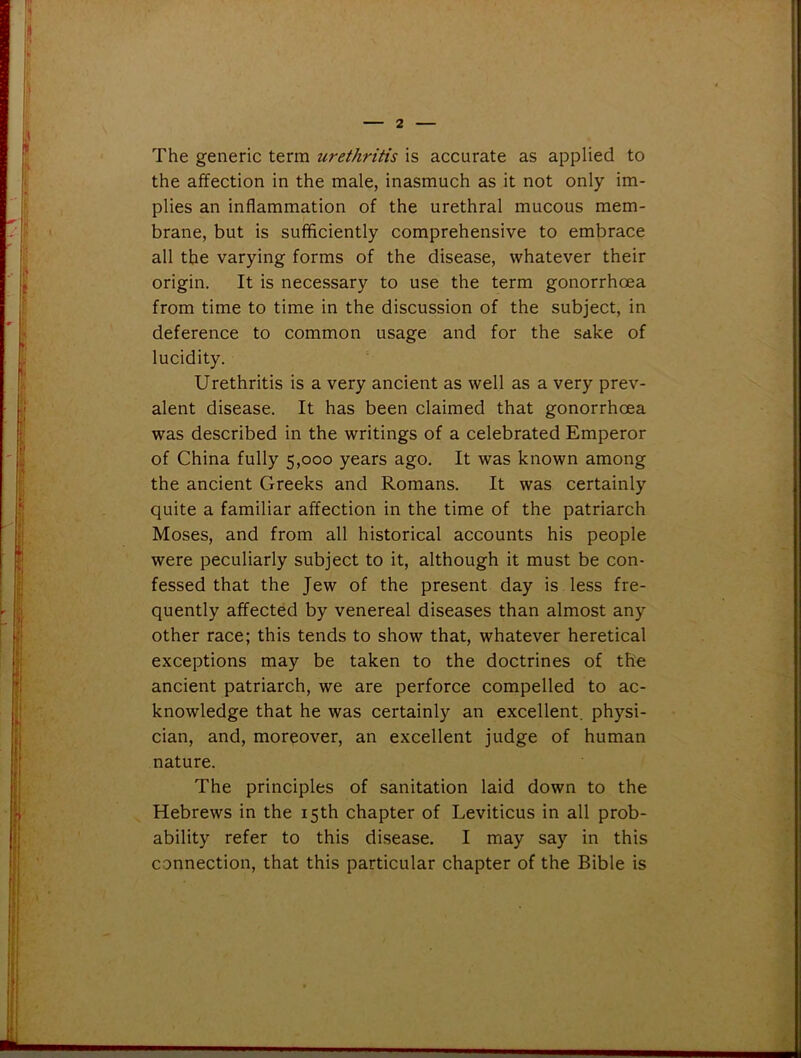 The generic term urethritis is accurate as applied to the affection in the male, inasmuch as it not only im- plies an inflammation of the urethral mucous mem- brane, but is sufficiently comprehensive to embrace all the varying forms of the disease, whatever their origin. It is necessary to use the term gonorrhoea from time to time in the discussion of the subject, in deference to common usage and for the sake of lucidity. Urethritis is a very ancient as well as a very prev- alent disease. It has been claimed that gonorrhoea was described in the writings of a celebrated Emperor of China fully 5,000 years ago. It was known among the ancient Greeks and Romans. It was certainly quite a familiar affection in the time of the patriarch Moses, and from all historical accounts his people were peculiarly subject to it, although it must be con- fessed that the Jew of the present day is less fre- quently affected by venereal diseases than almost any other race; this tends to show that, whatever heretical exceptions may be taken to the doctrines of the ancient patriarch, we are perforce compelled to ac- knowledge that he was certainly an excellent, physi- cian, and, moreover, an excellent judge of human nature. The principles of sanitation laid down to the Hebrews in the 15th chapter of Leviticus in all prob- ability refer to this disease. I may say in this connection, that this particular chapter of the Bible is