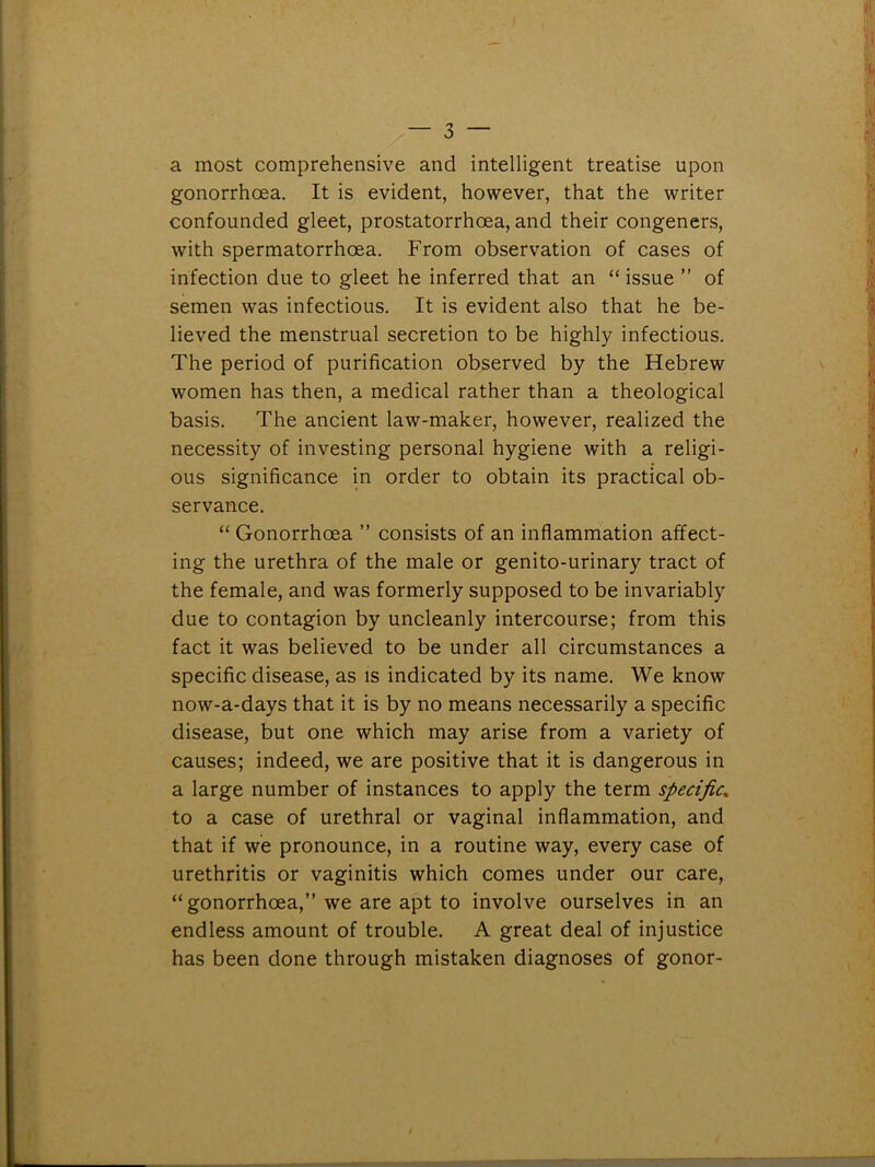 a most comprehensive and intelligent treatise upon gonorrhoea. It is evident, however, that the writer confounded gleet, prostatorrhoea, and their congeners, with spermatorrhoea. From observation of cases of infection due to gleet he inferred that an “ issue ” of semen was infectious. It is evident also that he be- lieved the menstrual secretion to be highly infectious. The period of purification observed by the Hebrew women has then, a medical rather than a theological basis. The ancient law-maker, however, realized the necessity of investing personal hygiene with a religi- ous significance in order to obtain its practical ob- servance. “ Gonorrhoea ” consists of an inflammation affect- ing the urethra of the male or genito-urinary tract of the female, and was formerly supposed to be invariably due to contagion by uncleanly intercourse; from this fact it was believed to be under all circumstances a specific disease, as is indicated by its name. We know now-a-days that it is by no means necessarily a specific disease, but one which may arise from a variety of causes; indeed, we are positive that it is dangerous in a large number of instances to apply the term specific, to a case of urethral or vaginal inflammation, and that if we pronounce, in a routine way, every case of urethritis or vaginitis which comes under our care, “gonorrhoea,” we are apt to involve ourselves in an endless amount of trouble. A great deal of injustice has been done through mistaken diagnoses of gonor-