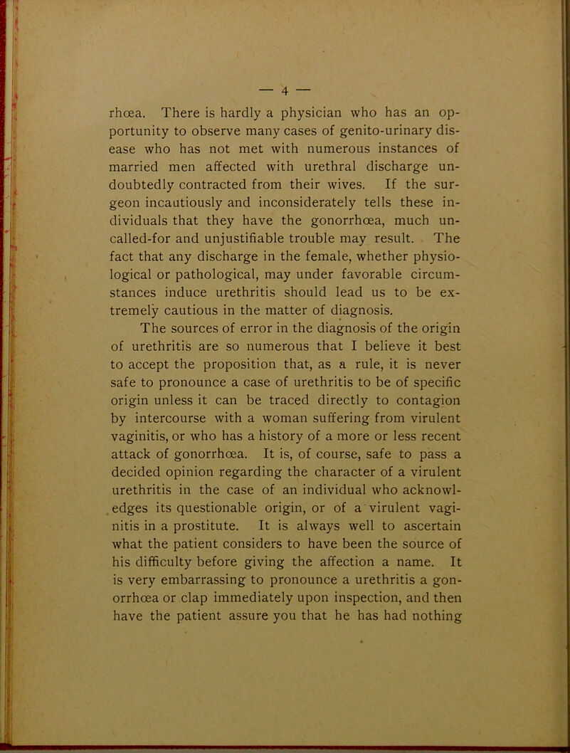 rhoea. There is hardly a physician who has an op- portunity to observe many cases of genito-urinary dis- ease who has not met with numerous instances of married men affected with urethral discharge un- doubtedly contracted from their wives. If the sur- geon incautiously and inconsiderately tells these in- dividuals that they have the gonorrhoea, much un- called-for and unjustifiable trouble may result. The fact that any discharge in the female, whether physio- logical or pathological, may under favorable circum- stances induce urethritis should lead us to be ex- tremely cautious in the matter of diagnosis. The sources of error in the diagnosis of the origin of urethritis are so numerous that I believe it best to accept the proposition that, as a rule, it is never safe to pronounce a case of urethritis to be of specific origin unless it can be traced directly to contagion by intercourse with a woman suffering from virulent vaginitis, or who has a history of a more or less recent attack of gonorrhoea. It is, of course, safe to pass a decided opinion regarding the character of a virulent urethritis in the case of an individual who acknowl- edges its questionable origin, or of a virulent vagi- nitis in a prostitute. It is always well to ascertain what the patient considers to have been the source of his difficulty before giving the affection a name. It is very embarrassing to pronounce a urethritis a gon- orrhoea or clap immediately upon inspection, and then have the patient assure you that he has had nothing