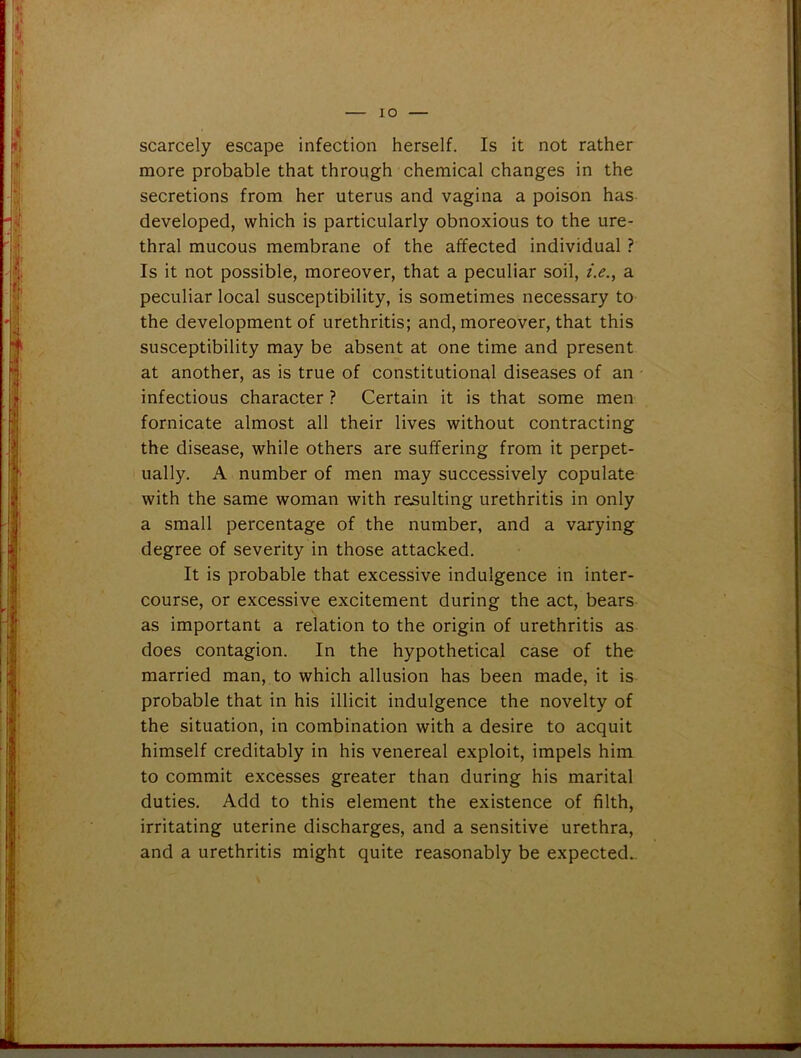 scarcely escape infection herself. Is it not rather more probable that through chemical changes in the secretions from her uterus and vagina a poison has developed, which is particularly obnoxious to the ure- thral mucous membrane of the affected individual ? Is it not possible, moreover, that a peculiar soil, i.e., a peculiar local susceptibility, is sometimes necessary to the development of urethritis; and, moreover, that this susceptibility may be absent at one time and present at another, as is true of constitutional diseases of an infectious character ? Certain it is that some men fornicate almost all their lives without contracting the disease, while others are suffering from it perpet- ually. A number of men may successively copulate with the same woman with resulting urethritis in only a small percentage of the number, and a varying degree of severity in those attacked. It is probable that excessive indulgence in inter- course, or excessive excitement during the act, bears as important a relation to the origin of urethritis as does contagion. In the hypothetical case of the married man, to which allusion has been made, it is probable that in his illicit indulgence the novelty of the situation, in combination with a desire to acquit himself creditably in his venereal exploit, impels him to commit excesses greater than during his marital duties. Add to this element the existence of filth, irritating uterine discharges, and a sensitive urethra, and a urethritis might quite reasonably be expected..