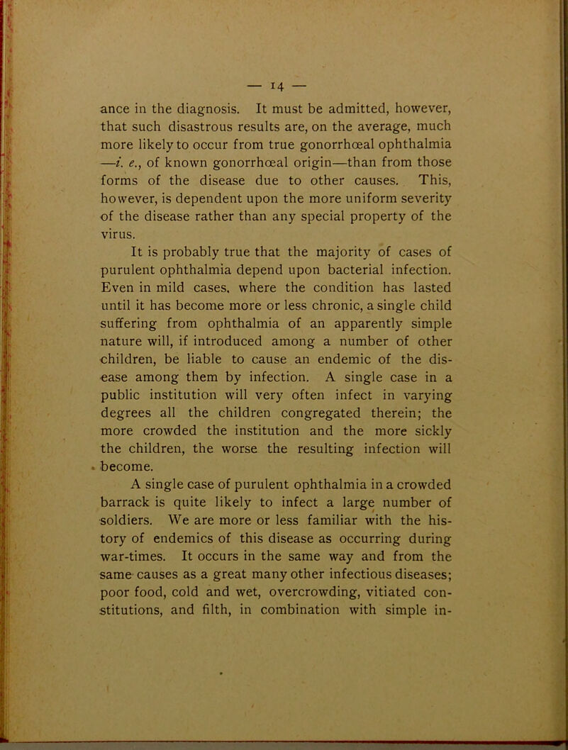 ance in the diagnosis. It must be admitted, however, that such disastrous results are, on the average, much more likely to occur from true gonorrhoeal ophthalmia —i. e., of known gonorrhoeal origin—than from those forms of the disease due to other causes. This, however, is dependent upon the more uniform severity of the disease rather than any special property of the virus. It is probably true that the majority of cases of purulent ophthalmia depend upon bacterial infection. Even in mild cases, where the condition has lasted until it has become more or less chronic, a single child suffering from ophthalmia of an apparently simple nature will, if introduced among a number of other children, be liable to cause an endemic of the dis- ease among them by infection. A single case in a public institution will very often infect in varying degrees all the children congregated therein; the more crowded the institution and the more sickly the children, the worse the resulting infection will become. A single case of purulent ophthalmia in a crowded barrack is quite likely to infect a large number of soldiers. We are more or less familiar with the his- tory of endemics of this disease as occurring during war-times. It occurs in the same way and from the same causes as a great many other infectious diseases; poor food, cold and wet, overcrowding, vitiated con- stitutions, and filth, in combination with simple in-