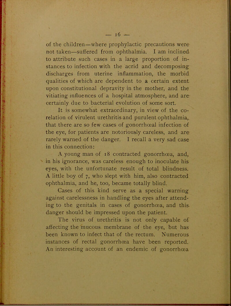 of the children—where prophylactic precautions were not taken—suffered from ophthalmia. I am inclined to attribute such cases in a large proportion of in- stances to infection with the acrid and decomposing discharges from uterine inflammation, the morbid qualities of which are dependent to a certain extent upon constitutional depravity in the mother, and the vitiating influences of a hospital atmosphere, and are- certainly due to bacterial evolution of some sort. It is somewhat extraordinary, in view of the co- relation of virulent urethritis and purulent ophthalmia, that there are so few cases of gonorrhoeal infection of the eye, for patients are notoriously careless, and are rarely warned of the danger. I recall a very sad case in this connection: A young man of 18 contracted gonorrhoea, and, in his ignorance, was careless enough to inoculate his eyes, with the unfortunate result of total blindness. A little boy of 7, who slept with him, also contracted ophthalmia, and he, too, became totally blind. Cases of this kind serve as a special warning against carelessness in handling the eyes after attend- ing to the genitals in cases of gonorrhoea, and this danger should be impressed upon the patient. The virus of urethritis is not only capable of affecting the mucous membrane of the eye, but has been known to infect that of the rectum. Numerous instances of rectal gonorrhoea have been reported. An interesting account of an endemic of gonorrhoea