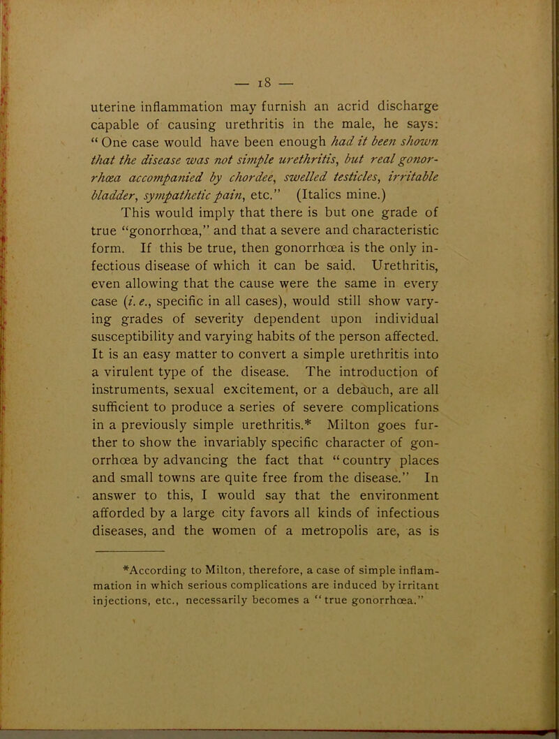 uterine inflammation may furnish an acrid discharge capable of causing urethritis in the male, he says: “ One case would have been enough had it been shown that the disease was not simple urethritis, but real gonor- rhoea acco7npanied by chordee, swelled testicles, irritable bladder, sympathetic pain, etc.” (Italics mine.) This would imply that there is but one grade of true “gonorrhoea,” and that a severe and characteristic form. If this be true, then gonorrhoea is the only in- fectious disease of which it can be said. Urethritis, even allowing that the cause were the same in every case (/. e., specific in all cases), would still show vary- ing grades of severity dependent upon individual susceptibility and varying habits of the person affected. It is an easy matter to convert a simple urethritis into a virulent type of the disease. The introduction of instruments, sexual excitement, or a debauch, are all sufficient to produce a series of severe complications in a previously simple urethritis.* Milton goes fur- ther to show the invariably specific character of gon- orrhoea by advancing the fact that “ country places and small towns are quite free from the disease.” In answer to this, I would say that the environment afforded by a large city favors all kinds of infectious diseases, and the women of a metropolis are, as is *According to Milton, therefore, a case of simple inflam- mation in which serious complications are induced by irritant injections, etc., necessarily becomes a “true gonorrhoea.”