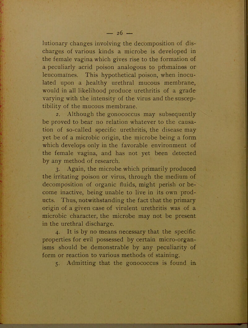 lutionary changes involving the decomposition of dis- charges of various kinds a microbe is developed in the female vagina which gives rise to the formation of a peculiarly acrid poison analogous to ptomaines or leucomaines. This hypothetical poison, when inocu- lated upon a healthy urethral mucous membrane, would in all likelihood produce urethritis of a grade varying with the intensity of the virus and the suscep- tibility of the mucous membrane. 2. Although the gonococcus may subsequently be proved to bear no relation whatever to the causa- tion of so-called specific urethritis, the disease may yet be of a microbic origin, the microbe being a form which develops only in the favorable environment of the female vagina, and has not yet been detected by any method of research. 3. Again, the microbe which primarily produced the irritating poison or virus, through the medium of decomposition of organic fluids, might perish or be- come inactive, being unable to live in its own prod- ucts. Thus, notwithstanding the fact that the primary origin of a given case of virulent urethritis was of a microbic character, the microbe may not be present in the urethral discharge. 4. It is by no means necessary that the specific properties for evil possessed by certain micro-organ- isms should be demonstrable by any peculiarity of form or reaction to various methods of staining. 5. Admitting that the gonococcus is found in.