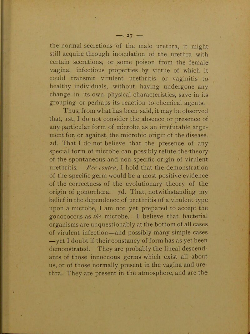 the normal secretions of the male urethra, it might still acquire through inoculation of the urethra with certain secretions, or some poison from the female vagina, infectious properties by virtue of which it could transmit virulent urethritis or vaginitis tO' healthy individuals, without having undergone any change in its own physical characteristics, save in its grouping or perhaps its reaction to chemical agents. Thus, from what has been said, it may be observed that, ist, I do not consider the absence or presence of any particular form of microbe as an irrefutable argu- ment for, or against, the microbic origin of the disease. 2d. That I do not believe that the presence of any special form of microbe can possibly refute the-theory of the spontaneous and non-specific origin of virulent urethritis. Per contra, I hold that the demonstration of the specific germ would be a most positive evidence of the correctness of the evolutionary theory of the origin of gonorrhoea. 3d. That, notwithstanding my belief in the dependence of urethritis of a virulent type upon a microbe, I am not yet prepared to accept the gonococcus as the microbe. I believe that bacterial organisms are unquestionably at the bottom of all cases of virulent infection—and possibly many simple cases —yet I doubt if their constancy of form has as yet been demonstrated. They are probably the lineal descend- ants of those innocuous germs which exist all about us, or of those normally present in the vagina and ure- thra. They are present in the atmosphere, and are the