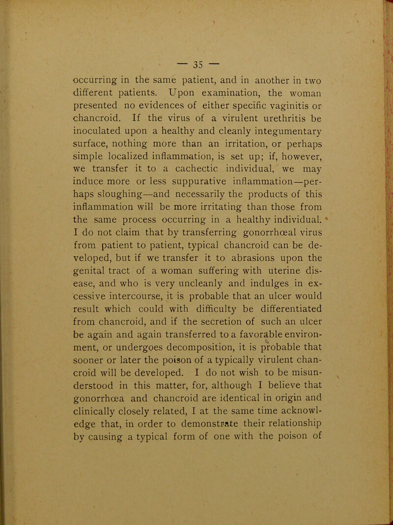 occurring in the same patient, and in another in two different patients. Upon examination, the woman presented no evidences of either specific vaginitis or chancroid. If the virus of a virulent urethritis be inoculated upon a healthy and cleanly integumentary surface, nothing more than an irritation, or perhaps simple localized inflammation, is set up; if, however, we transfer it to a cachectic individual, we may induce more or less suppurative inflammation—per- haps sloughing—and necessarily the products of this inflammation will be more irritating than those from the same process occurring in a healthy individual. I do not claim that by transferring gonorrhoeal virus from patient to patient, typical chancroid can be de- veloped, but if we transfer it to abrasions upon the genital tract of a woman suffering with uterine dis- ease, and who is very uncleanly and indulges in ex- cessive intercourse, it is probable that an ulcer would result which could with difficulty be differentiated from chancroid, and if the secretion of such an ulcer be again and again transferred to a favorable environ- ment, or undergoes decomposition, it is probable that sooner or later the poison of a typically virulent chan- croid will be developed. I do not wish to be misun- derstood in this matter, for, although I believe that gonorrhoea and chancroid are identical in origin and clinically closely related, I at the same time acknowl- edge that, in order to demonstrate their relationship by causing a typical form of one with the poison of