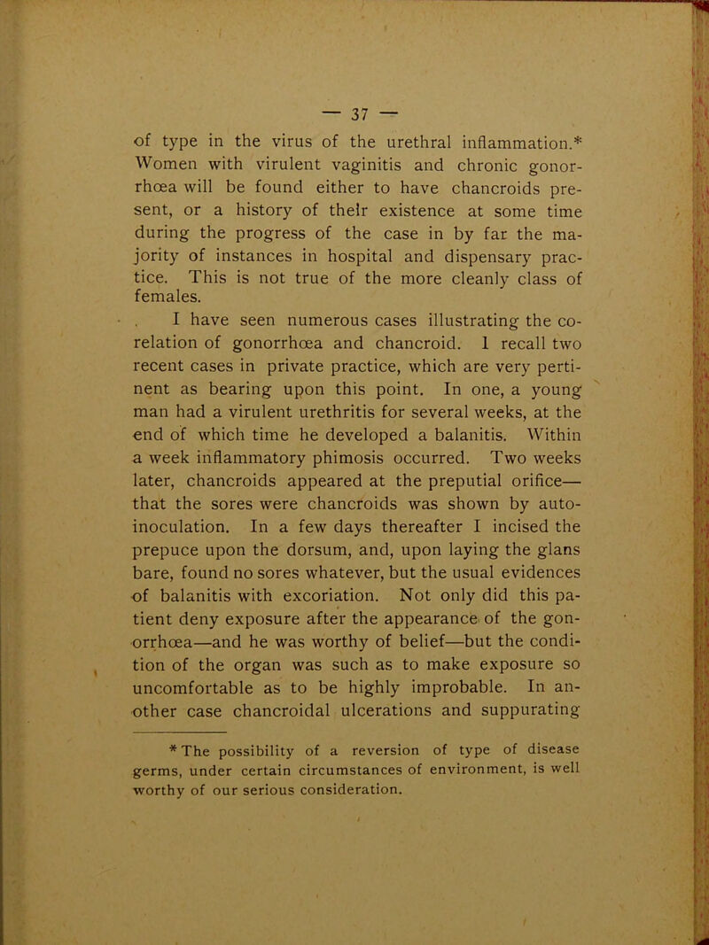 of type in the virus of the urethral inflammation.* Women with virulent vaginitis and chronic gonor- rhoea will be found either to have chancroids pre- sent, or a history of their existence at some time during the progress of the case in by far the ma- jority of instances in hospital and dispensary prac- tice. This is not true of the more cleanly class of females. I have seen numerous cases illustrating the co- relation of gonorrhoea and chancroid. 1 recall two recent cases in private practice, which are very perti- nent as bearing upon this point. In one, a young man had a virulent urethritis for several weeks, at the end of which time he developed a balanitis. Within a week inflammatory phimosis occurred. Two weeks later, chancroids appeared at the preputial orifice— that the sores were chancroids was shown by auto- inoculation. In a few days thereafter I incised the prepuce upon the dorsum, and, upon laying the glans bare, found no sores whatever, but the usual evidences of balanitis with excoriation. Not only did this pa- tient deny exposure after the appearance of the gon- orrhoea—and he was worthy of belief—but the condi- tion of the organ was such as to make exposure so uncomfortable as to be highly improbable. In an- other case chancroidal ulcerations and suppurating * The possibility of a reversion of type of disease germs, under certain circumstances of environment, is well worthy of our serious consideration.