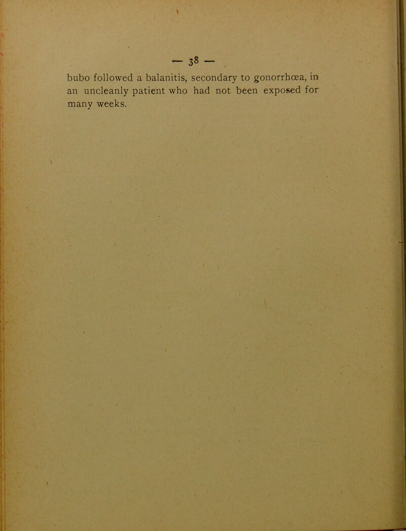 -38- , bubo followed a balanitis, secondary to gonorrhoea, in an uncleanly patient who had not been exposed for many weeks.