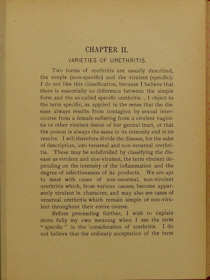 / CHAPTER II. VARIETIES OF URETHRITIS. Two forms of urethritis are usually described, the simple (non-specific) and the virulent (specific). I do not like this classification, because I believe that there is essentially no difference between the simple form and the so-called specific urethritis. . I object to the term specific, as applied in the sense that the dis- ease always results from contagion by sexual inter- course from a female suffering from a virulent vagini- tis or. other virulent lesion of her genital tract, or that the poison is always the same in its intensity and in its results. I will therefore divide the disease, for the sake of description, into venereal and non-venereal urethri- tis. These may be subdivided by classifying the dis- ease as virulent and non-virulent, the term virulent de- pending on the intensity of the inflammation and the degree of infectiousness of its products. We are apt to meet with cases of non-venereal, non-virulent urethritis which, from various causes, become appar- ently virulent in character, and may also see cases of venereal urethritis which remain simple or non-viru- lent throughout their entire course. Before proceeding further, I wish to explain more fully my own meaning when I use the term “ specific ” in the consideration of urethritis. I do not believe that the ordinary acceptation of the term