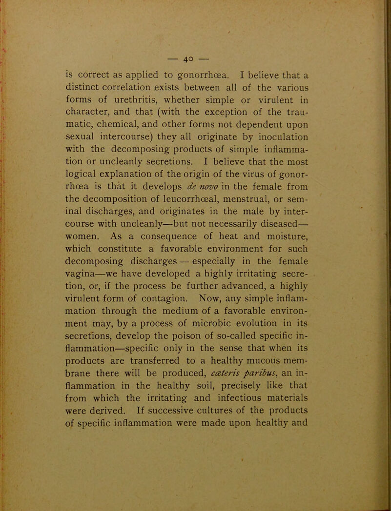 is correct as applied to gonorrhoea. I believe that a distinct correlation exists between all of the various forms of urethritis, whether simple or virulent in character, and that (with the exception of the trau- matic, chemical, and other forms not dependent upon sexual intercourse) they all originate by inoculation with the decomposing products of simple inflamma- tion or uncleanly secretions. I believe that the most logical explanation of the origin of the virus of gonor- rhoea is that it develops de fiovo in the female from the decomposition of leucorrhoeal, menstrual, or sem- inal discharges, and originates in the male by inter- course with uncleanly—but not necessarily diseased— women. As a consequence of heat and moisture, which constitute a favorable environment for such decomposing discharges — especially in the female vagina—we have developed a highly irritating secre- tion, or, if the process be further advanced, a highly virulent form of contagion. Now, any simple inflam- mation through the medium of a favorable environ- ment may, by a process of microbic evolution in its secretions, develop the poison of so-called specific in- flammation—specific only in the sense that when its products are transferred to a healthy mucous mem- brane there will be produced, cczteris paribus, an in- flammation in the healthy soil, precisely like that from which the irritating and infectious materials were dejived. If successive cultures of the products of specific inflammation were made upon healthy and