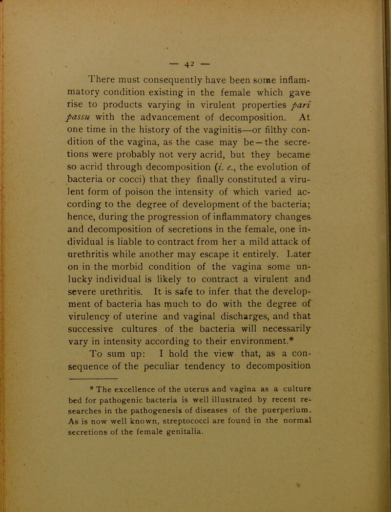 There must consequently have been some inflam- matory condition existing in the female which gave rise to products varying in virulent properties pari passu with the advancement of decomposition. At one time in the history of the vaginitis—or filthy con- dition of the vagina, as the case may be —the secre- tions were probably not very acrid, but they became so acrid through decomposition (i. e., the evolution of bacteria or cocci) that they finally constituted a viru- lent form of poison the intensity of which varied ac- cording to the degree of development of the bacteria; hence, during the progression of inflammatory changes- and decomposition of secretions in the female, one in- dividual is liable to contract from her a mild attack of urethritis while another may escape it entirely. Later on in the morbid condition of the vagina some un- lucky individual is likely to contract a virulent and severe urethritis. It is safe to infer that the develop- ment of bacteria has much to do with the degree of virulency of uterine and vaginal discharges, and that successive cultures of the bacteria will necessarily vary in intensity according to their environment.* To sum up: I hold the view that, as a con- sequence of the peculiar tendency to decomposition * The excellence of the uterus and vagina as a culture bed for pathogenic bacteria is well illustrated by recent re- searches in the pathogenesis of diseases of the puerperium. As is now well known, streptococci are found in the normal secretions of the female genitalia.