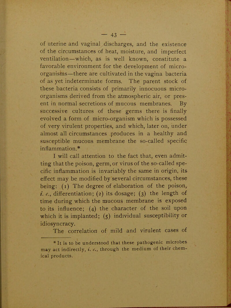 of uterine and vaginal discharges, and the existence of the circumstances of heat, moisture, and imperfect ventilation—which, as is well known, constitute a favorable environment for the development of micro- organisms—there are cultivated in the vagina bacteria of as yet indeterminate forms. The parent stock of these bacteria consists of primarily innocuous micro- organisms derived from the atmospheric air, or pres- ent in normal secretions of mucous membranes. By successive cultures of these germs there is finally evolved a form of micro-organism which is possessed of very virulent properties, and which, later on, under almost all circumstances produces in a healthy and susceptible mucous membrane the so-called specific inflammation.* I will call attention to the fact that, even admit- ting that the poison, germ, or virus of the so-called spe- cific inflammation is invariably the same in origin, its effect may be modified by several circumstances, these being: (i) The degree of elaboration of the poison, i. e., differentiation; (2) its dosage; (3) the length of time during which the mucous membrane is exposed to its influence; (4) the character of the soil upon which it is implanted; (5) individual susceptibility or idiosyncracy. The correlation of mild and virulent cases of * It is to be understood that these pathogenic microbes may act indirectly, i. e., through the medium of their chem- ical products.