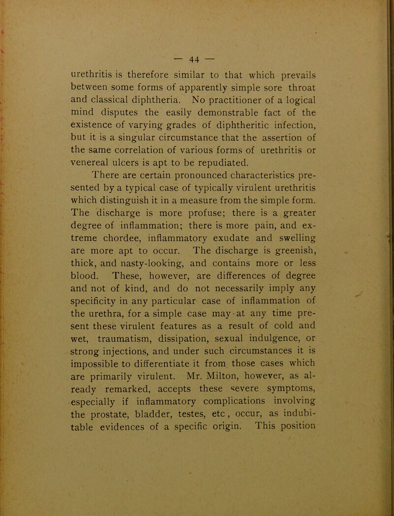 urethritis is therefore similar to that which prevails between some forms of apparently simple sore throat and classical diphtheria. No practitioner of a logical mind disputes the easily demonstrable fact of the existence of varying grades of diphtheritic infection, but it is a singular circumstance that the assertion of the same correlation of various forms of urethritis or venereal ulcers is apt to be repudiated. There are certain pronounced characteristics pre- sented by a typical case of typically virulent urethritis which distinguish it in a measure from the simple form. The discharge is more profuse; there is a greater degree of inflammation; there is more pain, and ex- treme chordee, inflammatory exudate and swelling are more apt to occur. The discharge is greenish, thick, and nasty-looking, and contains more or less blood. These, however, are differences of degree and not of kind, and do not necessarily imply any specificity in any particular case of inflammation of the urethra, for a simple case may at any time pre- sent these virulent features as a result of cold and wet, traumatism, dissipation, sexual indulgence, or strong injections, and under such circumstances it is impossible to differentiate it from those cases which are primarily virulent. Mr. Milton, however, as al- ready remarked, accepts these severe symptoms, especially if inflammatory complications involving the prostate, bladder, testes, etc, occur, as indubi- table evidences of a specific origin. This position