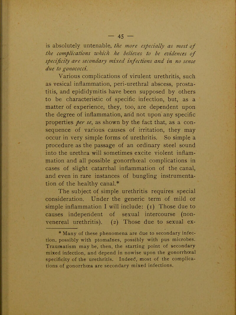is absolutely untenable, the more especially as most of the complications which he believes to be evidences of specificity are secondary mixed infections and in 710 sense due to g07iococci. Various complications of virulent urethritis, such as vesical inflammation, peri-urethral abscess, prosta- titis, and epididymitis have been supposed by others to be characteristic of specific infection, but, as a matter of experience, they, too, are dependent upon the degree of inflammation, and not upon any specific properties per se, as shown by the fact that, as a con- sequence of various causes of irritation, they may occur in very simple forms of urethritis. So simple a procedure as the passage of an ordinary steel sound into the urethra will sometimes excite violent inflam- mation and all possible gonorrhoeal complications in cases of slight catarrhal inflammation of the canal, and even in rare instances of bungling instrumenta- tion of the healthy canal.* The subject of simple urethritis requires special consideration. Under the generic term of mild or simple inflammation I will include: (1) Those due to causes independent of sexual intercourse (non- venereal urethritis). (2) Those due to sexual ex- * Many of these phenomena are due to secondary infec- tion, possibly with ptomaines, possibly with pus microbes. Traumatism may be, then, the starting point of secondary mixed infection, and depend in nowise upon the gonorrhoeal specificity of the urethritis. Indeed, most of the complica- tions of gonorrhoea are secondary mixed infections.